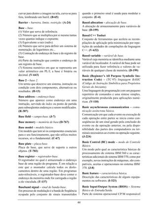 curvar para dentro a imagem na tela, curva-se para        quando o primeiro sinal é usado para modular o
fora, lembrando um barril. (B-65)                         conjunto. (E-4)
Barrier – barreira, limite, restrição. (A-24)             Based allocation – alocação de base.
                                                          A alocação de armazenamento para variáveis de
Base – base.
                                                          base. (D-199)
(1) Valor que serve de referência.
(2) Número que se multiplica por si mesmo tantas          Based C++ Toolset
vezes quantas indique o expoente.                         Conjunto de ferramentas que acelera as recom-
(3) Equivalente a raiz (radix)                            pilações de aplicação pela minimização por repe-
(4) Número que serve para definir um sistema de           tições de unidades de compilações da linguagem
numeração, de logaritmos etc...                           C++. (V-632)
(5) Contração do endereço de base e do registro de
base.                                                     Based variable – variável de base.
(6) Parte da instrução que contém o endereço de           Variável cuja memória se identifica mediante uma
um registro de base.                                      variável de localizador. A variável de base pode ser
(7) Sistema numérico em que se representa um              utilizada para fazer referência a valores de va-
valor aritmético em PL/I; a base é binária ou             riáveis de qualquer classe de memória. (D-199)
decimal. (V-643)                                          Basic (Beginner’s All Purpose Symbolic Ins-
Base 2 – base 2.                                          truction Code) – (TC 97) linguagem BASIC
Um termo que descreve um sistema, instrução ou            (Código de Instrução Simbólica para Propósitos
condição com dois componentes, alternativas ou            Gerais do Iniciante).
resultados. (H-13)                                        Uma linguagem de programação com um pequeno
                                                          repertório de comandos e uma síntese simples,
Base address – endereço-base.                             originalmente produzida para aplicações numé-
Número que aparece como endereço em uma                   ricas. (V-110)
instrução, servindo de índex ou ponto de partida
para subseqüentes endereços a serem modificados.          Basic asynchronous communication – comu-
(R-387)                                                   nicação assíncrona básica.
                                                          Comunicação em que cada evento ou execução de
Base field – campo-base. (J-7)
                                                          cada operação entre partes se inicia como con-
Base memory – memória de base.(D-767)                     seqüências de um sinal gerado pela conclusão do
                                                          evento ou da operação anterior, ou pela dispo-
Base model – modelo básico.
                                                          nibilidade das partes dos computadores ou ter-
Um modelo que tem só os componentes essenciais
                                                          minais necessários ao evento ou operação seguinte.
para o seu funcionamento, que não utiliza muitos
                                                          (J-224)
recursos, só o fundamental. (C-67)
                                                          Basic Control (BC) mode – modo de Controle
Base plate – placa-base.
                                                          Básico.
Placa de base, que serve de suporte a outros
                                                          Um modo pelo qual as característica básicas de
objetos. (T-702)
                                                          processamento do sistema IBM/360 e as carac-
Base register – registrador-base.                         terísticas adicionais do sistema IBM/370, como por
O registrador no qual é armazenado o endereço             exemplo, novas instruções de máquinas, são com-
base de uma região do programa. É em relação a            patíveis, aceitas e operacionais no sistema IBM/
este que o montador calcula todos os deslo-               370. (J-8)
camentos dentro de uma região. Em programas
auto-relocáveis, o registrador-base deve conter o         Basic feature – característica básica.
endereço da memória onde for carregada a região           Descrição das características de alguns equipa-
a ele vinculada. (T-137)                                  mentos ou softwares. (I-323)

Baseband signal – sinal de banda-base.                    Basic Input/Output System (BIOS) – Sistema
Em processo de modulação é a banda de freqüência          Básico de Entrada/Saída.
ocupada pelo conjunto de sinais transmitidos              Parte do sistema operacional CP/M responsável

                                                     44
 