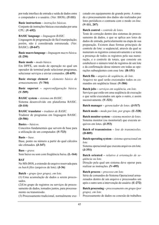 por toda interface de entrada e saída de dados entre        cutado em equipamento de grande porte. A entra-
o computador e o usuário. (Ver: BIOS). (T-111)              da e processamento dos dados são realizados por
                                                            lotes periódicos e contrasta com o modo on-line.
Basic instructions – instruções básicas.
                                                            (V-111, 207)
Conjunto de instruções básicas executadas por uma
CPU. (V-692)                                                Batch control – controle de lotes.
                                                            Teste de correção dentro dos sistemas de proces-
BASIC language – linguagem BASIC.                           samento de dados, e que se aplica aos lotes de
Linguagem de programação de fácil manipulação;              dados de entrada, particularmente na etapa de sua
porém, não é considerada estruturada. (Ver:                 preparação. Existem duas formas principais de
BASIC). (D-647)                                             controle do lote: a seqüencial, através da qual se
Basic macro language – linguagem macro básica.              numeram os registros consecutivamente e se testa
(E-250)                                                     a presença de todos os registros pela sua nume-
                                                            ração, e o controle de totais, que consiste em
Basic mode – modo básico.                                   estabelecer o número total de registros de um lote
Em DPPX, um modo de operação no qual um                     e da confirmação desse número em todas as ope-
operador de terminal pode selecionar programas,             rações subseqüentes com esse lote. (R-151)
selecionar serviços e enviar comandos. (H-659)
                                                            Batch file – arquivo de seqüência, de lote.
Basic storage element – elemento básico de                  Arquivo no qual serão executados todos os co-
armazenamento. (V-704)                                      mandos em seqüência linear. (V-384)
Basic superset – superconfiguração básica.                  Batch jobs – serviços em seqüência, em lote.
(V-509)                                                     Serviços que estão em uma seqüência de execução
                                                            e que serão executados um após o outro, e assim
BASIC system – sistema em BASIC.
                                                            sucessivamente. (V-321)
Sistema desenvolvido em plataforma BASIC.
(D-110)                                                     Batch manager – gerenciador de lotes. (J-517)
BASIC translator – tradutor de BASIC.                       Batch mode – modo por lote, por grupo. (U-328)
Tradutor de programas em linguagem BASIC.
                                                            Batch monitor system – sistema monitor de lotes.
(D-586)
                                                            Sistema monitor (ou monitorial) que executa ar-
Basics – básicos.                                           quivos em lotes. (J-353)
Conceitos fundamentais que servem de base para              Batch of transmission – lote de transmissões.
a utilização de um computador. (V-723)                      (D-809)
Basis – base.                                               Batch operating system – sistema operacional em
Base, ponto ou número a partir do qual cálculos             lote.
são efetuados. (J-347)                                      Sistema operacional que executa arquivos em lote.
Bass – grave.                                               (J-351)
Som baixo ou som com freqüência baixa. (L-164)              Batch oriented – relativo à orientação de se-
BAT                                                         qüência ou lote.
No MS-DOS, a extensão do arquivo reservada para             Direção pela qual um sistema deve operar para
os batch files (arquivos de lote). (J-36)                   realizar as instruções. (V-495)
                                                            Batch process – processo em lote.
Batch – grupo (por grupo), em lote.
                                                            Série de comandos do Sistema Operacional arma-
(1) Uma acumulação de dados a serem proces-
                                                            zenados dentro de um arquivo e processados um
sados.
                                                            após o outro sem a intervenção do usuário. (U-272)
(2)Um grupo de registros ou serviços de proces-
samento de dados, tomados juntos, para processa-            Batch processing – processamento em grupo (por
mento ou transmissão.                                       grupo), em lote.
(3) Processamento tradicional, normalmente exe-             Processamento de dados ou conexão de trabalhos

                                                       45
 