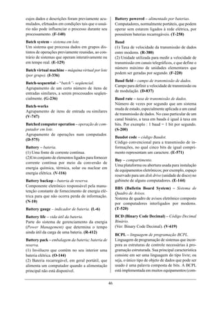 cujos dados e descrições foram previamente acu-          Battery powered – alimentado por baterias.
mulados, efetuados em condições tais que o usuá-         Computadores, normalmente portáteis, que podem
rio não pode influenciar o processo durante seu          operar sem estarem ligados à rede elétrica, por
processamento. (F-140)                                   possuírem baterias recarregáveis. (T-258)
Batch system – sistema em lote.                          Baud
Um sistema que processa dados em grupos dis-             (1) Taxa de velocidade da transmissão de dados
tintos de operações previamente reunidas, ao con-        entre modems. (R-380)
trário de sistemas que operam interativamente ou         (2) Unidade utilizada para medir a velocidade de
em tempo real. (E-129)                                   transmissão em canais telegráficos, e que define o
                                                         número máximo de unidades elementares que
Batch virtual machine – máquina virtual por lote
                                                         podem ser geradas por segundo. (F-220)
(por grupo). (I-336)
                                                         Baud field – campo de transmissão de dados.
Batch-sequential – “batch”- seqüencial.
                                                         Campo para definir a velocidade de transmissão ou
Agrupamento de um certo número de itens de
                                                         de modulação. (D-837)
entradas similares, a serem processados seqüen-
cialmente. (G-236)                                       Baud rate – taxa de transmissão de dados.
                                                         Número de vezes por segundo que um sistema
Batch-works
                                                         muda de estado, especialmente aplicada a um canal
Agrupamento de itens de entrada ou similares
                                                         de transmissão de dados. No caso particular de um
(V-747)
                                                         canal binário, a taxa em bauds é igual à taxa em
Batched computer operation – operação de com-            bits. Por exemplo : 1 baud = 1 bit por segundo.
putador em lote.                                         (S-200)
Agrupamento de operações num computador.
                                                         Baudot code – código Baudot.
(D-575)
                                                         Código convencional para a transmissão de in-
Battery – bateria.                                       formações, no qual cinco bits de igual compri-
(1) Uma fonte de corrente contínua.                      mento representam um caractere. (E-571)
(2)Um conjunto de elementos ligados para fornecer
                                                         Bay – compartimento.
corrente contínua por meio da conversão de
                                                         Uma plataforma ou abertura usada para instalação
energia química, térmica, solar ou nuclear em
                                                         de equipamentos eletrônicos; por exemplo, espaço
energia elétrica. (V-116)
                                                         reservado para um disk drive (unidade de disco) no
Battery backup – bateria de reserva.                     gabinete de alguns computadores. (E-144)
Componente eletrônico responsável pela manu-
                                                         BBS (Bulletin Board System) – Sistema de
tenção constante de fornecimento de energia elé-
                                                         Quadro de Avisos.
trica para que não ocorra perda de informação.
                                                         Sistema de quadro de avisos eletrônico composto
(N-10)
                                                         por computadores interligados por modems.
Battery gauge – indicador de bateria. (L-6)              (T-520)
Battery life – vida útil da bateria.                     BCD (Binary Code Decimal) – Código Decimal
Parte do sistema de gerenciamento da energia             Binário.
(Power Management) que determina o tempo                 (Ver: Binary Code Decimal). (V-619)
ainda útil da carga de uma bateria. (R-412)
                                                         BCPL – linguagem de programação BCPL.
Battery pack – embalagem da bateria; bateria de          Linguagem de programação de sistemas que incor-
reserva.                                                 pora as estruturas de controle necessárias à pro-
(1) Invólucro que contém no seu interior uma             gramação estruturada. Sua principal característica
bateria elétrica. (O-144)                                consiste em ser uma linguagem do tipo livre; ou
(2) Bateria recarregável, em geral portátil, que         seja, o único tipo de objeto de dados que pode ser
alimenta um computador quando a alimentação              usado é uma palavra composta de bits. A BCPL
principal não está disponível.                           está implementada em muitos equipamentos (com-


                                                    46
 