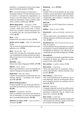 putadores), e os programas escritos nessa lingua-         Beginning – início. (H-620)
gem são facilmente portáteis. (V-232)
                                                          Bel – Bel.
BCS – Sociedade Britânica de Informática.                 Unidade SI de nível de potência de uma escala
Sociedade criada em 1957 para fomentar o desen-           numérica, na qual cada número é representado pelo
volvimento e a utilização de computadores e as            logaritmo decimal da relação entre dois valores
técnicas a eles relacionadas, bem como o inter-           considerados como potência e tomados como
câmbio de informações e idéias, mediante confe-           referência. (H-280)
rência, reuniões e publicações. (B-116)
                                                          Bell Labs
BDOS (Begin DOS) – “inicializar o DOS”.                   Empresa que, em 1947, desenvolveu o transistor.
Comando em C que permite a um programa                    (D-225)
executar o DOS (pelo prompt) para o usuário               Bellflow – fluxo de sinal. (J-420)
inserir seus comandos e manter o programa ativo
na memória para que seja posteriormente rea-              Benchmark – marca de medida, referência de
tivado. (Q-79)                                            nível.
                                                          Tipo de análise para o desempenho de sistemas,
Bead – conta.                                             utilizado tanto para o hardware quanto para o soft-
Pequena bola com orifício no meio. (J-713)                ware. (V-651)
Beefier power supply – fonte de alimentação               Benchmark test – (TC 97) teste de marca de me-
Beefier.                                                  dida, de avaliação.
Tipo de fonte de alimentação própria para equi-           Um procedimento (técnica) utilizando um conjunto
pamentos slicer. (T-516)                                  de programas e arquivos definidos para avaliar o
Beep – tipo de som: “bip”.                                desempenho do hardware e do software de um
Sinal sonoro enviado pelo computador que gera             computador em uma dada configuração. (V-161)
uma interpretação de atenção por parte do usuário.        Bernoulli box
Pode ser um aviso de erro, de espera, de comando          Um equipamento de grande capacidade de arma-
etc. (V-379)                                              zenamento de dados, que utiliza um cartucho
                                                          removível não-volátil. (E-20)
BEFORE – antes.
Palavra reservada na linguagem COBOL. (T-178)             Best solution – a melhor solução. (V-11)
BEGIN – início; iniciar.                                  Beta release – versão beta.
Palavra que determina o início do programa em             Versão pré-operacional de programas ainda a
algumas linguagens de programação. (R-277)                serem comercializados. Também chamada versão
                                                          de teste. (R-410)
Begin block – bloco de começo.
Conjunto de declarações encabeçadas por uma               Beta software – software beta.
sentença BEGIN e terminadas com declara-                  Uma versão preliminar de um aplicativo que se
ção END. (D-195)                                          torna disponível, antes de seu lançamento oficial,
                                                          para o propósito de teste em condições reais de
BEGIN-END parentheses                                     utilização. (W-1)
O bloco limitado por uma declaração BEGIN e
uma END, que determina um comando composto.               Beta test – beta-teste.
(D-195)                                                   O segundo estágio dos testes de um software antes
                                                          da sua liberação para o mercado. Os beta-testes são
Beginner – principiante, iniciante.                       geralmente conduzidos fora da empresa que
Pode ser entendido como pessoas que iniciam na            desenvolve o software. (E-148)
área de informática, ou como um procedimento
que é executado primeiramente. (H-140)                    Beta version – versão beta.
                                                          Processo formal de busca de opiniões e impressões
Beginners to expert mode – modo iniciante a               sobre produtos de software ao longo da fase final
avançado. (E-250)                                         de seu desenvolvimento. (U-309)

                                                     47
 