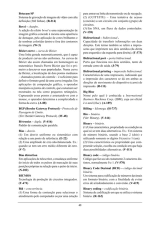 Betacam SP                                                  para entrar na linha de transmissão ou de recepção.
Sistema de gravação de imagens de vídeo com alta            (2) (CCITT/ITU) – Uma tentativa de acesso
definição (360 linhas). (B-214)                             (conexão) a um circuito em conjunto (grupo) de
                                                            circuitos.
Bevel – chanfro.
                                                            (3) Em SNA, um fluxo de dados controlados.
A adição do efeito bevel a uma representação de
                                                            (V-138)
imagem gráfica concede à mesma uma aparência
de destaque, pela aplicação de cores brilhantes e           Bidirectional – bidirecional .
de sombras coloridas dentro e fora dos contornos            Capacidade de transferir informações em duas
da imagem. (W-3)                                            direções. Este termo também se refere a impres-
                                                            soras que imprimem nos dois sentidos (da direta
Bézier-curve – curva de Bézier.
                                                            para esquerda e da esquerda para direita). (T-373)
Uma linha gerada matematicamente, que é capaz
de produzir curvas não uniformes. As curvas de              Bidirectional port – porta bidirecional.
Bézier são assim chamadas em homenagem ao                   Porta que funciona nos dois sentidos, tanto de
matemático francês Pierre Bézier que foi o pri-             entrada como de saída. (J-79)
meiro a descrever suas popriedades. Numa curva
                                                            Bidirectional printing – impressão bidirecional.
de Bézier, a localização de dois pontos medianos
                                                            Característica de uma impressora, indicando que
– chamados pontos de controle – é suficiente para
                                                            a impressão dos caracteres se dá em ambas as
definir o formato geral de uma curva irregular. Em
                                                            direções do movimento do dispositivo (carro) de
aplicações de computação gráfica, o operador
                                                            impressão. (R-111)
manipula os pontos de controle, que costumam ser
mostrados na tela como pequenos retângulos.                 Big Blue
Capturando esses pontos e arrastando-os com o               Nome pelo qual é conhecida a International
mouse, o operador determina a complexidade e                Business Machines Corp. (IBM), cuja cor oficial
forma da curva. (A-88)                                      é o azul (blue). (A-189)
BGP (Border Gateway Protocol) – Protocolo de                Billing – kilomega. (H-737)
Passagem de Limite.
                                                            Bin – binário.
(Ver: Border Gateway Protocol). (W-48)
                                                            (Ver: Binary). (V-144)
Bi-tronics – dupla. (V-416)
                                                            Binary – binário.
Padrão de comunicação paralela.
                                                            (1) Uma característica, propriedade ou condição na
Bias – desvio.                                              qual só se tem duas alternativas. Ex.: Um sistema
(1) Um desvio uniforme ou sistemático com                   de número binário, usando a base 2 (dois) e
relação a um ponto de referência. (E-22)                    utilizando somente os dígitos 0 (zero) e 1 (um).
(2) Uma amplitude de erro não-balanceada. Ex.:              (2) Uma característica ou propriedade que com-
quando se tem um erro médio diferente de zero.              preende seleção, escolha ou condição em que haja
(V-7)                                                       duas possibilidades alternativas. (V-111)
Bias distortion                                             Binary code – código binário.
Em aplicações de telescritor, a mudança uniforme            Código que faz uso de exatamente 2 caracteres dis-
do início de todos os pulsos de marcação de suas            tintos, normalmente 0 e 1. (V-570)
posições próprias na relação para o pulso de início.
                                                            Binary Code Decimal (BCD) – código decimal
(N-202)
                                                            binário.
BICMOS                                                      Um sistema para codificação de números decimais
Tecnologia de produção de circuitos integrados.             em formato binário, com a finalidade de evitar
(T-471)                                                     erros de arredondamento e conversão. (V-619)
Bid – concorrência.                                         Binary coding – codificação binária.
(1) Uma forma de contenção para selecionar o                Sistema de codificação em que se utiliza o sistema
atendimento pelo computador ou por uma estação              binário. (R-162)


                                                       48
 