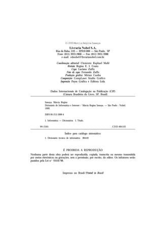 © 1999 Márcia Regina Sawaya
                                      Livraria Nobel S.A.
                        Rua da Balsa, 559 — 02910-000 — São Paulo, SP
                         Fone: (011) 3933-2800 — Fax: (011) 3931-3988
                             e-mail: ednobel@livrarianobel.com.br

                        Coordenação editorial: Clemente Raphael Mahl
                                  Revisão: Regina E. I. Couto
                                      Capa: Luciano Zuffo
                                 Foto da capa: Fernando Zuffo
                               Produção gráfica: Mirian Cunha
                           Composição: CompLaser Studio Gráfico
                           Impressão: Paym Gráfica e Editora Ltda.


                  Dados Internacionais de Catalogação na Publicação (CIP)
                            (Câmara Brasileira do Livro, SP, Brasil)

             Sawaya, Márcia Regina
             Dicionário de Informática e Internet / Márcia Regina Sawaya. — São Paulo : Nobel,
             1999.

             ISBN 85-213-1099-4

             1. Informática — Dicionários I. Título.

        99-2505                                                                 CDD-004.03

                                  Índice para catálogo sistemático:
             1. Dicionário técnico de informática   004.03




                               É PROIBIDA A REPRODUÇÃO
Nenhuma parte desta obra poderá ser reproduzida, copiada, transcrita ou mesmo transmitida
por meios eletrônicos ou gravações, sem a permissão, por escrito, do editor. Os infratores serão
punidos pela Lei nº 9.610/98.



                               Impresso no Brasil/Printed in Brazil
 
