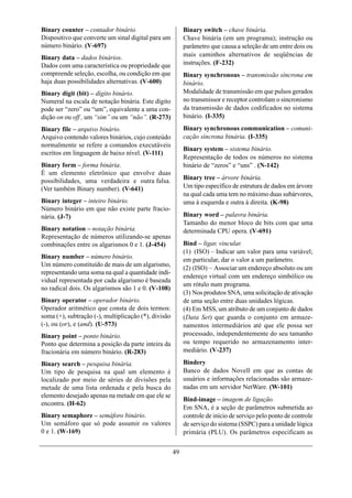 Binary counter – contador binário.                         Binary switch – chave binária.
Dispositivo que converte um sinal digital para um          Chave binária (em um programa); instrução ou
número binário. (V-697)                                    parâmetro que causa a seleção de um entre dois ou
Binary data – dados binários.                              mais caminhos alternativos de seqüências de
Dados com uma característica ou propriedade que            instruções. (F-232)
compreende seleção, escolha, ou condição em que            Binary synchronous – transmissão síncrona em
haja duas possibilidades alternativas. (V-600)             binário.
Binary digit (bit) – dígito binário.                       Modalidade de transmissão em que pulsos gerados
Numeral na escala de notação binária. Este dígito          no transmissor e receptor controlam o sincronismo
pode ser “zero” ou “um”, equivalente a uma con-            da transmissão de dados codificados no sistema
dição on ou off , um “sim” ou um “não”. (R-273)            binário. (I-335)
Binary file – arquivo binário.                             Binary synchronous communication – comuni-
Arquivo contendo valores binários, cujo conteúdo           cação síncrona binária. (I-335)
normalmente se refere a comandos executáveis
                                                           Binary system – sistema binário.
escritos em linguagem de baixo nível. (V-111)
                                                           Representação de todos os números no sistema
Binary form – forma binária.                               binário de “zeros” e “uns” . (N-142)
É um elemento eletrônico que envolve duas
possibilidades, uma verdadeira e outra falsa.              Binary tree – árvore binária.
(Ver também Binary number). (V-641)                        Um tipo específico de estrutura de dados em árvore
                                                           na qual cada uma tem no máximo duas subárvores,
Binary integer – inteiro binário.                          uma à esquerda e outra à direita. (K-98)
Número binário em que não existe parte fracio-
nária. (J-7)                                               Binary word – palavra binária.
                                                           Tamanho do menor bloco de bits com que uma
Binary notation – notação binária.                         determinada CPU opera. (V-691)
Representação de números utilizando-se apenas
combinações entre os algarismos 0 e 1. (J-454)             Bind – ligar, vincular.
                                                           (1) (ISO) – Indicar um valor para uma variável;
Binary number – número binário.                            em particular, dar o valor a um parâmetro.
Um número constituído de mais de um algarismo,
                                                           (2) (ISO) – Associar um endereço absoluto ou um
representando uma soma na qual a quantidade indi-
                                                           endereço virtual com um endereço simbólico ou
vidual representada por cada algarismo é baseada
                                                           um rótulo num programa.
no radical dois. Os algarismos são 1 e 0. (V-108)
                                                           (3) Nos produtos SNA, uma solicitação de ativação
Binary operator – operador binário.                        de uma seção entre duas unidades lógicas.
Operador aritmético que consta de dois termos:             (4) Em MSS, um atributo de um conjunto de dados
soma (+), subtração (-), multiplicação (*), divisão        (Data Set) que guarda o conjunto em armaze-
(-), ou (or), e (and). (U-573)                             namentos intermediários até que ele possa ser
Binary point – ponto binário.                              processado, independentemente do seu tamanho
Ponto que determina a posição da parte inteira da          ou tempo requerido no armazenamento inter-
fracionária em número binário. (R-283)                     mediário. (V-237)

Binary search – pesquisa binária.                          Bindery
Um tipo de pesquisa na qual um elemento é                  Banco de dados Novell em que as contas de
localizado por meio de séries de divisões pela             usuários e informações relacionadas são armaze-
metade de uma lista ordenada e pela busca do               nadas em um servidor NetWare. (W-101)
elemento desejado apenas na metade em que ele se
                                                           Bind-image – imagem de ligação.
encontra. (H-62)
                                                           Em SNA, é a seção de parâmetros submetida ao
Binary semaphore – semáforo binário.                       controle de início de serviço pelo ponto de controle
Um semáforo que só pode assumir os valores                 de serviço do sistema (SSPC) para a unidade lógica
0 e 1. (W-169)                                             primária (PLU). Os parâmetros especificam as


                                                      49
 