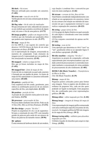 Bit dark – bit escuro.                                    cuja função é combinar bits e convertê-los por
Máscara utilizada para esconder um caractere.             meio de sinais analógicos. (L-66)
(V-402)
                                                          Bit stream – corrente de bits, fluxo de bits.
Bit error rate – taxa de erro de bit.                     Sinal binário considerado independentemente com
Verificação de erro em uma comunicação de dados.          relação ao seu agrupamento em caracteres; termo
(E-138)                                                   de uso comum com relação aos métodos de trans-
Bit flag value – bit de valor de sinalizador.             missão em que o equipamento terminal é o que
Bit que armazena um valor, indicando um caractere         realiza a separação dos caracteres. (H-123)
ou um símbolo que assinala a ocorrência de algum          Bit string – grupo (série) de bits.
sinal, tal como o fim de uma palavra. (J-173)             (1) Um grupo de dígitos binários no qual a posição
Bit image graphics – gráfico em imagem de bits.           de cada dígito é considerada como uma unidade
Gráficos que são formados por quadrados (bits)            independente.
que podem estar impressos ou não. (T-377)                 (2) Um conjunto consistindo de apenas um bit.
                                                          (V-242)
Bit map – mapa de bits.
(1) Em DPCX, é um registro de controle que                Bit testing – teste de bit.
descreve 1423256 blocos de bytes de um arma-              Uma operação que determina se o bit é “zero” ou
zenamento em disco. (V-220)                               “um”; geralmente refere-se ao operador lógico E
(2) A representação de imagem, armazenada na              com disfarce apropriado. (N-210)
memória do computador. Cada elemento da
imagem (pixel) é representado por um padrão de            Bit-slice machine – máquina “bit-slice”.
bits armazenado na memória. (E-95)                        Arquitetura ou projeto de computador, utilizada
                                                          especialmente para microprocessadores cuja uni-
Bit mapped – relativo a mapa de bits.
                                                          dade central de processamento é construída (mon-
Bits que já foram incluídos no mapa de bits.
                                                          tada) mediante a concatenação de várias unidades
(V-491)
                                                          de processamento de alto rendimento. (U-481)
Bit mapped font – fonte de mapa de bits.
                                                          BITBLT (Bit Block Transfer) – Transferência
Fonte de tela ou impressão na qual cada caractere
é formado por um padrão de ponto. As fontes de            de Blocos de Bits.
mapa de bits representam os caracteres utilizando         (Ver: Bit Block Transfer). (E-39)
uma matriz. (H-628)                                       Bitmap – mapa de bits.
Bit pattern – padrão de bits.                             Pequenos pontos colocados juntos para formar
Uma seqüência de bits usada, geralmente, para             uma imagem. Telas (e papéis) são divididos em
indicar as combinações possíveis de um número             milhares de pequenos bits, cada um dos quais
específico de bits, sem duplicidade. (E-123)              podendo ser ligado ou desligado. Estes pequenos
                                                          bits são combinados para criar representações
Bit position – posição de bits.
                                                          gráficas. (W-18)
A posição de um caractere numa palavra de nota-
ção binária. (S-274)                                      Bitmap editor – editor mapeado por bits. (L-82)
Bit processor – processador de bits.                      Bitmap image – imagem de bitmap (de mapa de
Processa dados mediante lotes de bits. Pode ser de        bits).
32 bits (386, 486) ou 64 bits (Pentium). (V-672)          Uma representação de imagem gráfica armazenada
Bit slice design – projeto “bit slice”.                   com uma combinação específica de pontos de tela,
Projeto ou arquitetura bit slice ou de segmentos-         ou pixels. As imagens gráficas da Web são imagens
bit para a construção de uma CPU com tamanho              de de mapa de bits (bitmap). (W-2)
grande de palavras pela união de um número de             Bitmap tracing utility – utilitário para desenhos
blocos de palavras de tamanho menor. (M-96)
                                                          mapeados por bits.
Bit splinter                                              Utilitário traçador de desenhos para arquivos tipo
É uma estrutura de hardware dentro de um modem,           bitmap. (J-591)

                                                     51
 