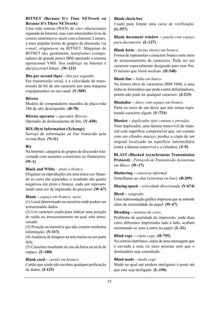 BITNET (Because It’s Time NETwork ou                         Blank check box
Because It’s There NETwork)                                  Usado para limpar uma caixa de verificação.
Uma rede remota (WAN) de sites educacionais                  (G-557)
separada da Internet, mas com intercâmbio livre de
correio eletrônico (e-mail) com a Internet. Listserv,        Blank document window – janela com espaço
a mais popular forma de grupos de discussão via              para documento. (L-127)
e-mail, originou-se na BITNET. Máquinas de                   Blank form – forma (meio) em branco.
BITNET são, geralmente, mainframes (compu-                   Forma de representar o caractere branco num meio
tadores de grande porte) IBM operando o sistema
                                                             de armazenamento de caracteres. Pode ser um
operacional VMS. Seu endereço na Internet é
                                                             caractere especialmente designado para esse fim.
abc@xyzvm3.bitnet . (W-123)
                                                             O mesmo que blank medium. (H-348)
Bits per second (bps) – bits por segundo.
                                                             Blank line – linha em banco.
Em transmissão serial, é a velocidade de trans-
missão de bit de um caractere por uma máquina                Na leitora ótica de caracteres IBM 3886, é uma
(equipamento) ou um canal. (V-589)                           linha no formulário que pode conter delimitadores,
                                                             porém não pode ter qualquer caractere. (J-215)
Bitwise
Modelo de computadores munidos de placa-mãe                  Blankdisc – disco com espaço em branco.
386 de alto desempenho. (B-78)                               Parte ou meio de um disco que não esteja regis-
                                                             trando caractere algum. (V-731)
Bitwise operator – operador Bitwise.
Operador de deslocamento de bits. (V-450)                    Blanket – duplicador (por contato e pressão).
                                                             Num duplicador, uma lâmina removível de mate-
BIX (Byte Information eXchange)
                                                             rial com superfície comprimível que, em contato
Serviço de informação on line fornecido pela
                                                             com um cilindro maciço, produz a cópia de um
revista Byte. (N-11)
                                                             original localizado na superfície intermediária
Biz                                                          (entre a lâmina removível e o cilindro). (T-9)
Na Internet, categoria de grupos de discussão rela-
cionada com assuntos comerciais ou financeiros.              BLAST (Blocked Asynchronous Transmission
(W-1)                                                        Protocol) – Protocolo de Transmissão Assíncrona
                                                             em Bloco. (W-17)
Black and White – preto e branco.
Originais ou reproduções em uma única cor. Quan-             Blathering – conversa informal.
do as cores são separadas, o resultado são quatro            Semelhante ao chat (conversa on-line). (B-209)
negativos em preto e branco, cada um represen-               Blazing speed – velocidade direcionada. (V-674)
tando uma cor de impressão do processo. (W-67)
                                                             Bleed – sangrado.
Blank – espaço em branco, vazio.
                                                             Uma representação gráfica impressa que se estende
(1) Local determinado na memória onde podem ser
                                                             além da extremidade do papel. (W-67)
armazenados dados.
(2) Um caractere usado para indicar uma posição              Blending – mistura de cores.
de saída ou armazenamento na qual está arma-                 Problema de qualidade de impressão, onde duas
zenado.                                                      cores diferentes imprimidas lado a lado, acabam
(3) Posição na memória que não contém nenhuma                misturando-se uma à outra no papel. (L-21)
informação. (V-117)
(4) Ausência de imagens na tela inteira ou em parte          Blind copy – cópia cega. (H-755)
dela.                                                        No correio eletrônico, cópia de uma mensagem que
(5) Caractere resultante do uso da barra ou tecla de         é enviada a uma ou mais pessoas sem que o
espaço. (U-180)                                              destinatário seja consultado.
Blank card – cartão em branco.                               Blind mode – modo cego.
Cartão que ainda não recebeu qualquer perfuração             Modo no qual um modem inteligente é posto até
de dados. (I-125)                                            que este seja desligado. (L-196)

                                                        52
 