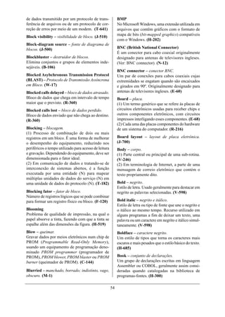 de dados transmitido por um protocolo de trans-             BMP
ferência de arquivos ou de um protocolo de cor-             No Microsoft Windows, uma extensão utilizada em
reção de erros por meio de um modem. (T-641)                arquivos que contêm gráficos com o formato de
                                                            mapa de bits (bit-mapped graphics) compatíveis
Block visibility – visibilidade de bloco. (J-510)
                                                            com o Windows. (H-202)
Block-diagram source – fonte de diagrama de
blocos. (J-500)                                             BNC (British National Connector)
                                                            É um conector para cabo coaxial originalmente
Blockbluster – destruidor de blocos.                        designado para antenas de televisores ingleses.
Elimina conjuntos e grupos de elementos inde-               (Ver: BNC connector). (N-12)
sejáveis. (B-106)
                                                            BNC connector – conector BNC.
Blocked Asybchronous Transmission Protocol                  Um par de conexões para cabos coaxiais cujas
(BLAST) – Protocolo de Transmissão Assíncrona               extremidades se engatam quando são encaixados
em Bloco. (W-17)                                            e girados em 90º. Originalmente designado para
Blocked calls delayed – bloco de dados atrasado.            antenas de televisores ingleses. (E-60)
Bloco de dados que chega em intervalo de tempo              Board – placa.
maior que o previsto. (R-360)                               (1) Um termo genérico que se refere às placas de
Blocked calls lost – bloco de dados perdido.                circuitos eletrônicos usadas para receber chips e
Bloco de dados enviado que não chega ao destino.            outros componentes eletrônicos, com circuitos
(R-360)                                                     impressos interligando esses componentes. (E-68)
                                                            (2) Cada uma das placas componentes do hardware
Blocking – blocagem.                                        de um sistema do computador. (R-216)
(1) Processo de combinação de dois ou mais
registros em um bloco. É uma forma de melhorar              Board layout – layout de placa eletrônica.
o desempenho do equipamento, reduzindo nos                  (J-700)
periféricos o tempo utilizado para acesso de leitura        Body – corpo.
e gravação. Dependendo do equipamento, deve ser             (1) Parte central ou principal de uma sub-rotina.
dimensionada para o fator ideal.                            (V-246)
(2) Em comunicação de dados e tratando-se de                (2) Em terminologia de Internet, a parte de uma
interconexão de sistemas abertos, é a função                mensagem de correio eletrônico que contém o
executada por uma entidade (N) para mapear                  texto propriamente dito.
múltiplas unidades de dados do serviço (N) em
uma unidade de dados do protocolo (N). (T-182)              Bold – negrito.
                                                            Estilo de letra. Usado geralmente para destacar em
Blocking fator – fator de bloco.                            negrito as palavras selecionadas. (V-598)
Número de registros lógicos que se pode combinar
para formar um registro físico ou bloco. (F-120)            Bold italic – negrito e itálico.
                                                            Estilo de letra ou tipo de fonte que une o negrito e
Blooming                                                    o itálico ao mesmo tempo. Recurso utilizado em
Problema de qualidade de impressão, na qual o               alguns programas a fim de deixar um texto, uma
papel absorve a tinta, fazendo com que a tinta se           palavra ou um caractere em negrito e itálico simul-
espalhe além das dimensões da figura. (H-519)               taneamente. (V-598)
Blow – queimar.                                             Boldface – caractere negrito.
Gravar dados por meios eletrônicos num chip de              Um estilo de tipos que torna os caracteres mais
PROM (Programmable Read-Only Memory),                       escuros e mais pesados que o estilo básico do texto.
usando um equipamento de programação deno-                  (H-685)
minado PROM programmer (programador de
PROM), PROM blower, PROM blaster ou PROM                    Book – conjunto de declarações.
burner (queimador de PROM). (C-144)                         Um grupo de declarações escritas em linguagem
                                                            Assembler ou COBOL, geralmente assim consi-
Blurried – manchado, borrado; indistinto, vago,             deradas quando catalogadas na biblioteca de
obscuro. (M-1)                                              programas-fontes. (H-300)

                                                       54
 