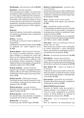 Bookkeeping – efeito direto para cálculo.(H-621)             Boolean or logical operators – operadores lógi-
                                                             cos ou booleanos.
Bookmark – marcador, indicador.
                                                             Sistema de teoremas que usa lógica simbólica para
Uma característica do Gopher, e da maioria dos
                                                             detonar classes de elementos, proposições falsas ou
navegadores da Web, que permite conectar o usuá-
                                                             verdadeiras, e elementos de circuitos lógicos liga-
rio a uma página da Web particular automatica-
                                                             dos-desligados. (N-12)
mente, pois o URL (Uniform Resource Locator) é
armazenado. Links importantes podem ser salvos               Boost – impulso, auxílio; elevar, auxiliar.
em uma pasta para que possam ser encontrados                 Ajuda recebida; fazer alguma coisa aumentar.
rapidamente, com apenas um clique no bookmark,               (L-119)
sem a necessidade de procurar o URL e digitá-lo.
                                                             Boot – inicialização, partida; inicializar.
(W-1)
                                                             (1) Procedimento executado assim que se inicializa
Bookstore                                                    o sistema. Pode ser, por exemplo, a execução de
Espécie de memória. Local onde fica armazenado               um programa que inicialize os parâmetros funda-
um conjunto de informações sobre a alocação da               mentais do sistema. (V-81)
memória. (I-209)                                             (2) Processo de inicialização de um computador
                                                             pelo modo normal ou de maneira forçada teclando-
Boolean – booleano.
                                                             se [ CTRL] + [ALT] + [DEL]. (U-629)
(1) Pertinente ao processo usado na álgebra por
George Boole.                                                Boot block – bloco de inicialização, bloco de
(2) Pertinente à operação da lógica formal. (T-83)           partida, bloco de “boot”.
(3) Referente aos valores lógicos (V ou F).                  Parte do disco que contém o loader (carregador)
(U-322)                                                      do sistema operacional e outras informações
                                                             básicas, que permitem ao computador executar os
Boolean algebra – álgebra de Boole (booleana).
                                                             procedimentos de inicialização. (P-42)
Um sistema de teoremas dedutivos, usando-se
lógica simbólica ou elementos de circuito tipo               Boot bus – inicialização da transmissão. (G-430)
chave (on-off). Emprega símbolos para represen-
                                                             Boot diskette – disquete de inicialização.
tação como e, ou, não, exceto, se...então etc., a fim
                                                             É um disquete em que estão armazenados pro-
de possibilitar cálculos matemáticos. Chamada
                                                             gramas-chave do sistema operacional responsáveis
Álgebra de Boole em homenagem a George Boole,
                                                             por inicializar a utilização do computador. (H-178)
matemático inglês (1815-1864). (V-89)
                                                             Boot diskette file – arquivo do disquete de
Boolean equations – equações booleanas.
                                                             inicialização.
Equações que utilizam os operandos booleanos
                                                             Conjuntos de arquivos que contêm a rotina auto-
AND (e), OR (ou), NOT (não), EXCEPT(exceto),
                                                             mática que limpa o conteúdo da memória, carrega
THEN(então) e ELSE (senão) como variáveis boo-
                                                             o sistema operacional e prepara o computador para
leanas. (V-8)
                                                             o uso normal. (C-135)
Boolean function – (ISO) função booleana.
                                                             Boot manager – gerenciador de inicialização.
Uma função na qual o número de possíveis variá-
                                                             Programa gerenciador que guarda o programa de
veis de função e cada uma de sua variáveis inde-
                                                             inicialização do sistema. (T-443)
pendentes é dois. (V-198)
                                                             BOOTP (BOOTstrap Protocol)
Boolean operation – operação booleana.
                                                             Protocolo da Internet usado para permitir à
Operação realizada utilizando os operandos da
                                                             máquina aprender o seu endereço IP (Internet
álgebra booleana. (T-75)
                                                             Protocol) e outras configurações de servidores
Boolean operator – operador booleano.                        remotos, de forma dinâmica, no momento da
Um operador lógico cujos operandos e resultados              inicialização do sistema (boot). (W-40)
da operação têm um de dois valores. (S-327)
                                                             Boot sector – setor de inicialização, setor de
Boolean OR – ou booleano.                                    partida.
O mesmo que logic OR (OU lógico). (E-122)                    Setor do dispositivo de armazenamento que

                                                        55
 
