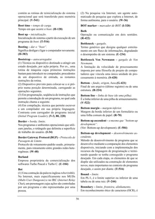 contém as rotinas de reinicialização do sistema            (2) Na pesquisa via Internet, um agente auto-
operacional que será transferido para memória              matizado de pesquisa que explora a Internet, de
principal. (V-541)                                         forma autônoma, para o usuário. (W-36)
Boot time – tempo de carga.                                BOT marker – marcador de BOT. (I-320)
Tempo em que ocorre o boot. (H-128)
                                                           Both
Boot up – inicialização.                                   Operação ou comunicação em dois sentidos.
Inicialização do sistema a partir da execução de um        (R-422)
programa de boot. (T-516)
                                                           Bottleneck – gargalo.
Booting – dar o “boot”.                                    Termo genérico que designa qualquer estreita-
Significa desligar e ligar o computador novamente.         mento em um fluxo de informações, degradando
(H-383)                                                    o desempenho de um sistema. (U-234)
Bootstrap – autocarregador.                                Bottleneck Von Newmann – gargalo de Von
(1) Técnica ou dispositivo destinado a atingir um          Newmann.
estado desejado, por ação própria. Por ex., uma            A limitação da velocidade de processamento
rotina de máquina cujas primeiras instruções               imposta por uma filosofia de projeto de compu-
bastam para introduzir no computador, procedentes          tadores que vincula uma única unidade de pro-
de um dispositivo de entrada, as restantes                 cessamento à memória. (S-420)
instruções da rotina.
(2) Dispositivo previsto para colocar-se a si pró-         Bottom – fundo, origem, base.(G-421)
prio numa posição determinada, carregando as               Final de um arquivo (último registro) ou de uma
operações seguintes.                                       estrutura. (R-224)
(3) Em programação, seqüência de instruções que            Bottom line – linha de base (de uma pilha).
permite a introdução de um programa, no qual cada          É a linha inferior de uma pilha de armazenamento.
instrução chama a seguinte.                                (V-522)
(4) Em compilação, técnica que permite escrever
a um compilador em sua própria linguagem.                  Bottom margin – margem inferior.
Contrasta com carregador do programa inicial               Margem da borda inferior de um formulário ou
(Initial Program Loader). (V-3, 80, 228)                   uma folha comum de papel. (R-70)

Border – borda; limite.                                    Bottom up ascendent – o mesmo que “bottom-up
Nos programas e ambientes operacionais que utili-          development”.
zam janelas, o retângulo que delimita a superfície         (Ver: Bottom-up development). (U-584)
de trabalho do usuário. (I-34)                             Bottom-up development – desenvolvimento as-
Border Gateway Protocol (BGP) – Protocolo de               cendente.
Passagem de Limite.                                        Método de desenvolvimento de programa que se
Protocolo de roteamento-padrão usado, primaria-            desenvolve mediante a comparação dos elementos
mente, para roteamento entre grandes redes hete-           disponíveis, iniciando com a implementação dos
rogêneas. (W-48)                                           recursos da linguagem de programação e termi-
                                                           nando quando se tenha conseguido o programa
Borland                                                    desejado. Em cada etapa, os elementos de que se
Empresa proprietária da comercialização dos                dispõe são utilizados na construção de elementos
softwares Turbo Pascal e Turbo C. (U-104)                  novos, mais importantes no contexto do programa
Bot                                                        desejado, e assim por diante. (T-516)
(1) Uma contração da palavra inglesa robot (robô).         Bound – limite.
Na Internet, mais especificamente nos MUDs                 Em PL/1, é o limite superior ou inferior de uma
(Multi-User Dungeons) e no IRC (Internet Relay             tabela ou de uma raiz. (V-244)
Chat), um personagem cujas ações são controladas
por um programa e não representadas por uma                Boundary – limite, fronteira, alinhamento.
pessoa.                                                    Em reconhecimento ótico de caracteres (OCR), é

                                                      56
 