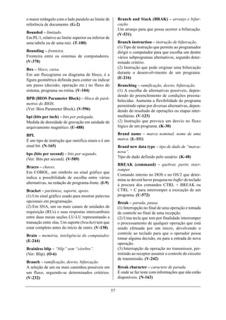 o maior retângulo com o lado paralelo ao limite de         Branch and Stack (BRAK) – arranjo e bifur-
referência de documento. (G-2)                             cação.
                                                           Um arranjo para que possa ocorrer a bifurcação.
Bounded – limitado.                                        (V-531)
Em PL/1, relativo ao limite superior ou inferior de
uma tabela ou de uma raiz. (T-180)                         Branch instruction – instrução de bifurcação.
                                                           (1) Tipo de instrução que permite ao programador
Bounding – fronteira.                                      dirigir o computador para que escolha um dentre
Fronteira entre os sistemas de computadores.               vários subprogramas alternativos, segundo deter-
(V-378)                                                    minado critério.
Box – bloco, caixa.                                        (2) Instrução que pode originar uma bifurcação
Em um fluxograma ou diagrama de bloco, é a                 durante o desenvolvimento de um programa.
                                                           (E-216)
figura geométrica definida para conter ou indicar
um passo (decisão, operação etc.) no fluxo do              Branching – ramificação, desvio, bifurcação.
sistema, programa ou rotina. (V-104)                       (1) A escolha de alternativas possíveis, depen-
                                                           dendo do preenchimento de condições preesta-
BPB (BIOS Parameter Block) – bloco de parâ-
                                                           belecidas. Aumenta a flexibilidade do programa
metros do BIOS.                                            permitindo optar por diversas alternativas, depen-
(Ver: Bios Parameter Block). (V-596)                       dendo do resultado de operações ou etapas inter-
bpi (bits per inch) – bits por polegada.                   mediárias. (V-123)
Medida de densidade de gravação em unidade de              (2) Instrução que provoca um desvio no fluxo
arquivamento magnético. (U-488)                            lógico de um programa. (K-30)

BPL                                                        Brand name – marca nominal, nome de uma
É um tipo de instrução que ramifica sinais e é um          marca. (L-111)
sinal bit. (N-165)                                         Brand new data type – tipo de dado de “marca-
bps (bits per second) – bits por segundo.                  nova”.
                                                           Tipo de dado definido pelo usuário. (K-48)
(Ver: Bits per second). (V-589)
                                                           BREAK (command) – quebrar, partir, inter-
Braces – chaves.
                                                           romper.
Em COBOL, um símbolo ou sinal gráfico que
                                                           Comando interno no DOS e no OS/2 que deter-
indica a possibilidade de escolha entre várias
                                                           mina se deverá haver pesquisa no buffer de teclado
alternativas, na redação de programa-fonte. (I-9)          à procura dos comandos CTRL + BREAK ou
Bracket – parêntese, suporte, apoio.                       CTRL + C para interromper a execução de um
(1) Um sinal gráfico usado para mostrar palavras           programa. (U-572)
opcionais em programação.                                  Break – parada, pausa.
(2) Em SNA, um ou mais canais de unidades de               (1) Interrupção no final de uma operação e tomada
requisição (RUs) e suas respostas intercambiais            de controle no final de uma recepção.
entre duas meias seções LU-LU representando a              (2) Uma tecla que tem por finalidade interromper
transação entre elas. Um suporte (bracket) tem que         o processamento de qualquer operação que está
estar completo antes do início de outro. (V-138)           sendo efetuada por um micro, devolvendo o
                                                           controle ao teclado para que o operador possa
Brain – memória, inteligência do computador.
                                                           tomar alguma decisão, ou para a entrada de nova
(E-244)
                                                           operação.
Brainless blip – “blip” sem “cérebro”.                     (3) Interrupção da operação no transmissor, per-
(Ver: Blip). (O-6)                                         mitindo ao receptor assumir o controle do circuito
                                                           de transmissão. (V-242)
Branch – ramificação, desvio, bifurcação.
A seleção de um ou mais caminhos possíveis em              Break character – caractere de parada.
um fluxo, seguindo-se determinados critérios.              É onde se faz teste com informações que não estão
(V-232)                                                    disponíveis. (N-163)


                                                      57
 