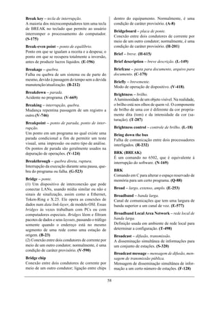 Break key – tecla de interrupção.                          dentro do equipamento. Normalmente, é uma
A maioria dos microcomputadores tem uma tecla              condição de caráter provisório. (A-8)
de BREAK no teclado que permite ao usuário
                                                           Bridgeboard – placa de ponte.
interromper o processamento do computador.
                                                           Conexão entre dois condutores de corrente por
(S-175)
                                                           meio de um outro condutor; normalmente, é uma
Break-even point – ponto de equilíbrio.                    condição de caráter provisório. (H-201)
Ponto em que se igualam a receita e a despesa; o
                                                           Brief – breve. (H-615)
ponto em que se recupera totalmente a inversão,
antes de produzir lucros líquidos. (E-196)                 Brief description – breve descrição. (L-149)
Breakage – quebra.                                         Briefcase – pasta para documento, arquivo para
Falha ou quebra de um sistema ou de parte do               documento. (C-179)
mesmo, devido à passagem do tempo sem a devida
                                                           Briefly – brevemente.
manutenção/atualização. (B-212)
                                                           Modo de operação de dispositivo. (V-418).
Breakdown – parada.
                                                           Brightness – brilho.
Acidente no programa. (V-669)                              A luminosidade de um objeto visível. Na realidade,
Breaking – interrupção, quebra.                            o brilho está nos olhos de quem vê. O componente
Mudança repentina passagem de um registro a                de brilho de uma cor é diferente da cor propria-
outro.(V-746)                                              mente dita (tom) e da intensidade da cor (sa-
                                                           turação). (T-287)
Breakpoint – ponto de parada, ponto de inter-
rupção.                                                    Brightness control – controle de brilho. (L-18)
Um ponto em um programa no qual existe uma                 Bring down the bus
parada condicional a fim de permitir um teste              Falha de comunicação entre dois processadores
visual, uma impressão ou outro tipo de análise.            interligados. (R-232)
Os pontos de parada são geralmente usados na
depuração de operações. (V-124)                            BRK (BREAK)
                                                           É um comando no 6502, que é equivalente à
Breakthrough – quebra direta, ruptura.                     interrupção do software. (N-169)
Interrupção da execução durante uma pausa, que-
bra do programa ou falha. (G-523)                          BRK
                                                           Comando em C para alterar o espaço reservado de
Bridge – ponte.                                            memória para um certo programa. (Q-88)
(1) Um dispositivo de interconexão que pode
conectar LANs, usando mídia similar ou não e               Broad – largo, extenso, amplo. (E-253)
sinais de sinalização, assim como a Ethernet,              Broadband – banda larga.
Token-Ring e X.25. Ele opera as conexões de                Canal de comunicações que tem uma largura de
dados num data link-layer, de modelo OSI. Essas            banda superior a um canal de voz. (E-577)
bridges às vezes trabalham com PCs ou com
computadores especiais. Bridges lêem e filtram             Broadband Local Area Network – rede local de
pacotes de dados e seus layouts, passando o tráfego        banda larga.
somente quando o endereço está no mesmo                    Definição usada em ambiente de rede local para
segmento de uma rede como uma estação de                   determinar a configuração. (T-498)
origem. (B-23)                                             Broadcast – difusão, transmissão.
(2) Conexão entre dois condutores de corrente por          A disseminação simultânea de informações para
meio de um outro condutor; normalmente, é uma              um conjunto de estações. (S-320)
condição de caráter provisório. (V-590)
                                                           Broadcast message – mensagem de difusão, men-
Bridge chip                                                sagem de transmissão pública.
Conexão entre dois condutores de corrente por              Mensagem de disseminação simultânea de infor-
meio de um outro condutor; ligação entre chips             mação a um certo número de estações. (F-128)

                                                      58
 