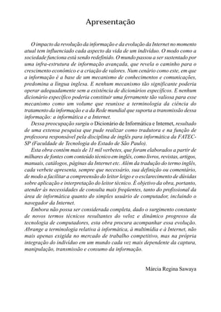 Apresentação

   O impacto da revolução da informação e da evolução da Internet no momento
atual tem influenciado cada aspecto da vida de um indivíduo. O modo como a
sociedade funciona está sendo redefinido. O mundo passou a ser sustentado por
uma infra-estrutura de informação avançada, que revela o caminho para o
crescimento econômico e a criação de valores. Num cenário como este, em que
a informação é a base de um mecanismo de conhecimentos e comunicações,
predomina a língua inglesa. E nenhum mecanismo tão significante poderia
operar adequadamente sem a existência de dicionários específicos. E nenhum
dicionário específico poderia constituir uma ferramente tão valiosa para esse
mecanismo como um volume que reunisse a terminologia da ciência do
tratamento da informação e a da Rede mundial que suporta a transmissão dessa
informação: a informática e a Internet.
   Dessa preocupação surgiu o Dicionário de Informática e Internet, resultado
de uma extensa pesquisa que pude realizar como tradutora e na função de
professora responsável pela disciplina de inglês para informática da FATEC-
SP (Faculdade de Tecnologia do Estado de São Paulo).
   Esta obra contém mais de 11 mil verbetes, que foram elaborados a partir de
milhares de fontes com conteúdo técnico em inglês, como livros, revistas, artigos,
manuais, catálogos, páginas da Internet etc. Além da tradução do termo inglês,
cada verbete apresenta, sempre que necessário, sua definição ou comentário,
de modo a facilitar a compreensão do leitor leigo e o esclarecimento de dúvidas
sobre aplicação e interpretação do leitor técnico. É objetivo da obra, portanto,
atender às necessidades de consulta mais freqüentes, tanto do profissional da
área de informática quanto do simples usuário de computador, incluindo o
navegador da Internet.
   Embora não possa ser considerada completa, dado o surgimento constante
de novos termos técnicos resultantes do veloz e dinâmico progresso da
tecnologia de computadores, esta obra procura acompanhar essa evolução.
Abrange a terminologia relativa à informática, à multimídia e à Internet, não
mais apenas exigida no mercado de trabalho competitivo, mas na própria
integração do indivíduo em um mundo cada vez mais dependente da captura,
manipulação, transmissão e consumo da informação.


                                                         Márcia Regina Sawaya
 