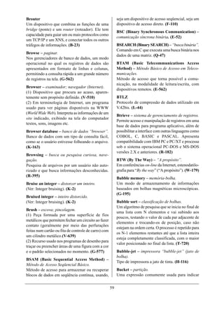 Brouter                                                    seja um dispositivo de acesso seqüencial, seja um
Um dispositivo que combina as funções de uma               dispositivo de acesso direto. (F-110)
bridge (ponte) e um router (roteador). Ele tem
                                                           BSC (Binary Synchronous Communication) –
capacidade para guiar um ou mais protocolos como
                                                           comunicação síncrona binária. (E-52)
um TCP/IP e um XNS, e conectar todos os outros
tráfegos de informações. (B-23)                            BSEARCH (Binary SEARCH) – “busca binária”.
                                                           Comando em C que executa uma busca binária nos
Browse – paginar.
                                                           dados de uma matriz. (Q-47)
Nos gerenciadores de banco de dados, um modo
operacional no qual os registros de dados são              BTAM (Basic Telecommunications Access
apresentados em formato de linhas e colunas,               Method) – Método Básico de Acesso em Teleco-
permitindo a consulta rápida a um grande número            municações.
de registros na tela. (G-562)                              Método de acesso que torna possível a comu-
                                                           nicação, na modalidade de leitura/escrita, com
Browser – examinador; navegador (Internet).
                                                           dispositivos remotos. (E-562)
(1) Dispositivo que procura ao acaso, aparen-
temente sem propósito definido. (V-510)                    BTLZ
(2) Em terminologia de Internet, um programa               Protocolo de compressão de dados utilizado em
usado para ver páginas disponíveis na WWW                  V.42bis. (L-44)
(World Wide Web). Interpreta as informações de um
                                                           Btrieve – sistema de gerenciamento de registros.
site indicado, exibindo na tela do computador
                                                           Permite acesso e manipulação de registros em uma
textos, sons, imagens etc.
                                                           base de dados para programa aplicativo, além de
Browser database – banco de dados “browser”.               possibilitar a interface com outras linguagens como
Banco de dados com um tipo de consulta fácil,              COBOL, C, BASIC e PASCAL. Apresenta
como se o usuário estivesse folheando o arquivo.           compatibilidade com IBM PC e PC/XT e processa
(K-163)                                                    sob o sistema operacional PC-DOS e MS-DOS
                                                           versões 2.X e anteriores. (R-182)
Browsing – busca ou pesquisa curiosa, nave-
gação.                                                     BTW (By The Way) – “A propósito”.
Pesquisa de arquivos por um usuário não auto-              Em conferências on-line da Internet, estenodatilo-
rizado e que busca informações desconhecidas.              grafia para “By the way” (“A propósito”). (W-179)
(R-395)
                                                           Bubble memory – memória-bolha.
Bruise an integer – distorcer um inteiro.                  Um modo de armazenamento de informações
(Ver: Integer bruising). (K-2)                             baseados em bolhas magnéticas microscópicas.
                                                           (G-195)
Bruised integer – inteiro distorcido.
(Ver: Integer bruising). (K-2)                             Bubble sort – classificação de bolhas.
                                                           Um algoritmo de pesquisa que se inicia no final de
Brush – escova; pincelagem.
                                                           uma lista com N elementos e vai subindo aos
(1) Peça formada por uma superfície de fios
                                                           poucos, testando o valor de cada par adjacente de
metálicos que permitem fechar um circuito ao fazer
                                                           elementos e trocando-os de posição, caso não
contato (geralmente por meio das perfurações
                                                           estejam na ordem certa. O processo é repetido para
feitas num cartão ou fita de controle de carro) com
                                                           os N-1 elementos restantes até que a lista inteira
um cilindro metálico.(V-639)
                                                           esteja completamente classificada, com o maior
(2) Recurso usado nos programas de desenho para
                                                           valor posicionado no final da lista. (T-720)
traçar ou preencher áreas de uma figura com a cor
e o padrão selecionados no momento. (G-577)                Bubble-jet – impressora “bubble-jet” (jato de
                                                           bolha).
BSAM (Basic Sequential Access Method) –
                                                           Tipo de impressora a jato de tinta. (H-116)
Método de Acesso Seqüencial Básico.
Método de acesso para armazenar ou recuperar               Bucket – partição.
blocos de dados em seqüência contínua, usando,             Uma expressão comumente usada para indicar


                                                      59
 