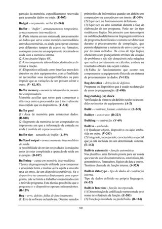 partição da memória, especificamente reservada               primórdios da informática quando um defeito em
para acumular dados ou totais. (E-507)                       computador era causado por um inseto. (U-309)
                                                             (2) Equívoco ou funcionamento defeituoso.
Budget – orçamento, verba. (E-244)
                                                             (3) Equívoco ou erro cometido durante a fase de
Buffer – “buffer”, armazenamento temporário,                 elaboração de um programa. Pode ser do tipo
armazenamento intermediário.                                 sintático ou lógico. No primeiro caso tem origem
(1) Parte interna em um sistema de processamento             na codificação defeituosa na linguagem simbólica
de dados que serve como memória intermediária                de programação utilizada e costuma ser detectado
entre duas memórias, ou ainda para operar sistemas           durante o processamento de compilação, que
com diferentes tempos de acesso ou formatos;                 permite determinar a natureza do erro e corrigi-lo
usado para conectar um equipamento de entrada ou             por diversos métodos. Os erros de tipo lógico
saída com a memória interna.                                 obedecem a um planejamento errôneo da solução
(2) Um circuito lógico OU.                                   do problema e não são detectáveis pela máquina
(3) Um componente não-soldado, destinado a eli-              que realiza corretamente os cálculos, embora os
minar a reação.                                              resultados obtidos não sejam válidos.
(4) Dispositivo utilizado como interface entre dois          (4) Falha de funcionamento que ocorre nos
circuitos ou dois equipamentos, com a finalidade             componentes ou equipamento físico de um sistema
de reconciliar suas incompatibilidades ou para               de processamento de dados. (V-113).
impedir que as variações de um possam afetar o
                                                             Bug detection – detecção de defeitos.
outro. (V- 82, 83).
                                                             Programa ou dispositivo que é usado na detecção
Buffer memory – memória intermediária, memó-                 de erros de programação. (U-490)
ria compensadora.
                                                             Bugs lurking (in) check
Memória auxiliar que serve para compensar a
                                                             Verificação de vírus ou de defeito oculto ou escon-
diferença entre o processador que é incrivelmente
mais rápido que os dispositivos. (T-332)                     dido no interior do equipamento. (A-2)

Buffer pool                                                  Build – construir, formar, estabelecer. (E-249)
(1) Área de memória para armazenar dados.                    Builder – construtor. (D-223)
(D-888)
(2) Segmento da memória de um computador ou                  Building – construção. (V-69)
impressora em que a informação de entrada ou                 Built in – embutido.
saída é contida até o processamento.                         (1) Qualquer objeto, dispositivo ou ação embu-
Buffer size – tamanho do buffer. (L-39)                      tida em outra. (V-203)
                                                             (2) Integrado, incorporado; característica especial
Buffered output – armazenamento intermediário                que já está incluída em um determinado sistema.
de saída.                                                    (E-142)
A possibilidade de enviar novos dados da máquina
antes de estar completada a operação de saída em             Built-in automatic – função automática.
execução. (D-107)                                            Nas planilhas, uma fórmula pronta para ser usada
                                                             que executa cálculos matemáticos, estatísticos, tri-
Buffering – carga em memória intermediária.                  gonométricos, financeiros, lógicos de data e outros.
Técnica de programação utilizada para compensar              Também chamada de função interna. (S-323)
a velocidade lenta, e muitas vezes sujeita a uma alta
taxa de erros, de um dispositivo periférico. Se o            Built-in data type – tipo de dados de construção
dispositivo se comunica diretamente com o pro-               interna.
grama, este se limita a trabalhar sincronizado com           Tipo de dados definido na própria linguagem.
o referido programa. Esta técnica possibilita que o          (K-22)
programa e o dispositivo operem independentes.               Built-in function – função incorporada.
(R-129)                                                      (1) Denominação da codificação representada pelo
Bug – erro, defeito, falha de funcionamento.                 nome de referência da função. (U-583)
(1) Erro de software ou hardware. O termo vem dos            (2) Função já instalada ou predefinida. (R-184)

                                                        60
 