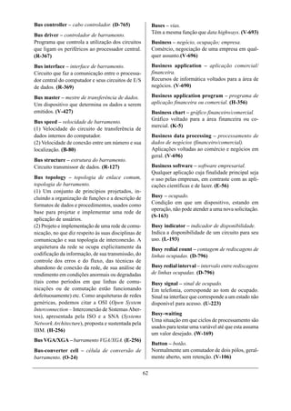 Bus controller – cabo controlador. (D-765)                 Buses – vias.
                                                           Têm a mesma função que data highways. (V-693)
Bus driver – controlador de barramento.
Programa que controla a utilização dos circuitos           Business – negócio, ocupação; empresa.
que ligam os periféricos ao processador central.           Comércio, negociação de uma empresa em qual-
(R-367)                                                    quer assunto.(V-696)
Bus interface – interface de barramento.                   Business application – aplicação comercial/
Circuito que faz a comunicação entre o processa-           financeira.
dor central do computador e seus circuitos de E/S          Recursos de informática voltados para a área de
de dados. (R-369)                                          negócios. (V-690)

Bus master – mestre de transferência de dados.             Business application program – programa de
Um dispositivo que determina os dados a serem              aplicação financeira ou comercial. (H-356)
emitidos. (V-427)                                          Business chart – gráfico financeiro/comercial.
                                                           Gráfico voltado para a área financeira ou co-
Bus speed – velocidade de barramento.
                                                           mercial. (K-5)
(1) Velocidade do circuito de transferência de
dados internos do computador.                              Business data processing – processamento de
(2) Velocidade de conexão entre um número e sua            dados de negócios (financeiro/comercial).
localização. (B-80)                                        Aplicações voltadas ao comércio e negócios em
                                                           geral. (V-696)
Bus structure – estrutura do barramento.
Circuito transmissor de dados. (R-127)                     Business software – software empresarial.
                                                           Qualquer aplicação cuja finalidade principal seja
Bus topology – topologia de enlace comum,                  o uso pelas empresas, em contraste com as apli-
topologia de barramento.                                   cações científicas e de lazer. (E-56)
(1) Um conjunto de princípios projetados, in-
cluindo a organização de funções e a descrição de          Busy – ocupado.
formatos de dados e procedimentos, usados como             Condição em que um dispositivo, estando em
                                                           operação, não pode atender a uma nova solicitação.
base para projetar e implementar uma rede de
                                                           (S-163)
aplicação de usuários.
(2) Projeto e implementação de uma rede de comu-           Busy indicator – indicador de disponibilidade.
nicação, no que diz respeito às suas disciplinas de        Indica a disponibilidade de um circuito para seu
comunicação e sua topologia de interconexão. A             uso. (L-193)
arquitetura da rede se ocupa explicitamente da             Busy redial count – contagem de rediscagens de
codificação da informação, de sua transmissão, do          linhas ocupadas. (D-796)
controle dos erros e do fluxo, das técnicas de
abandono de conexão da rede, de sua análise de             Busy redial interval – intervalo entre rediscagens
rendimento em condições anormais ou degradadas             de linhas ocupadas. (D-796)
(tais como períodos em que linhas de comu-                 Busy signal – sinal de ocupado.
nicações ou de comutação estão funcionando                 Em telefonia, corresponde ao tom de ocupado.
defeituosamente) etc. Como arquiteturas de redes           Sinal na interface que corresponde a um estado não
genéricas, podemos citar a OSI (Open System                disponível para acesso. (U-223)
Interconnection – Interconexão de Sistemas Aber-
                                                           Busy-waiting
tos), apresentada pela ISO e a SNA (Systems
                                                           Uma situação em que ciclos de processamento são
Network Architecture), proposta e sustentada pela
                                                           usados para testar uma variável até que esta assuma
IBM. (H-256)
                                                           um valor desejado. (W-169)
Bus VGA/XGA – barramento VGA/XGA. (E-256)
                                                           Button – botão.
Bus-converter cell – célula de conversão de                Normalmente um comutador de dois pólos, geral-
barramento. (O-24)                                         mente aberto, sem retenção. (V-106)

                                                      62
 