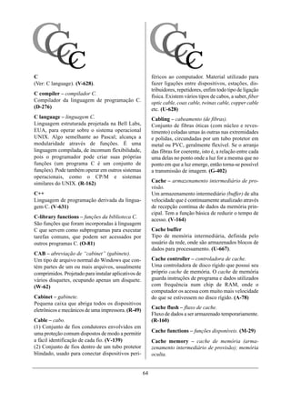 CC
 CC                                                    CC
                                                        CC
C                                                          féricos ao computador. Material utilizado para
(Ver: C language). (V-628).                                fazer ligações entre dispositivos, estações, dis-
                                                           tribuidores, repetidores, enfim todo tipo de ligação
C compiler – compilador C.
                                                           física. Existem vários tipos de cabos, a saber, fiber
Compilador da linguagem de programação C.                  optic cable, coax cable, twinax cable, copper cable
(D-276)                                                    etc. (U-628)
C language – linguagem C.                                  Cabling – cabeamento (de fibras).
Linguagem estruturada projetada na Bell Labs,              Conjunto de fibras óticas (com núcleo e reves-
EUA, para operar sobre o sistema operacional               timento) coladas umas às outras nas extremidades
UNIX. Algo semelhante ao Pascal; alcança a                 e polidas, circundadas por um tubo protetor em
modularidade através de funções. É uma                     metal ou PVC, geralmente flexível. Se o arranjo
linguagem compilada, de incomum flexibilidade,             das fibras for coerente, isto é, a relação entre cada
pois o programador pode criar suas próprias                uma delas no ponto onde a luz for a mesma que no
funções (um programa C é um conjunto de                    ponto em que a luz emerge, então torna-se possível
funções). Pode também operar em outros sistemas            a transmissão de imagem. (G-402)
operacionais, como o CP/M e sistemas
similares do UNIX. (R-162)                                 Cache – armazenamento intermediário de pro-
                                                           visão.
C++                                                        Um armazenamento intermediário (buffer) de alta
Linguagem de programação derivada da lingua-               velocidade que é continuamente atualizado através
gem C. (V-631)                                             de recepção contínua de dados da memória prin-
                                                           cipal. Tem a função básica de reduzir o tempo de
C-library functions – funções da biblioteca C.
                                                           acesso. (V-164)
São funções que foram incorporadas à linguagem
C que servem como subprogramas para executar               Cache buffer
tarefas comuns, que podem ser acessados por                Tipo de memória intermediária, definida pelo
outros programas C. (O-81)                                 usuário da rede, onde são armazenados blocos de
                                                           dados para processamento. (U-667).
CAB – abreviação de “cabinet” (gabinete).
Um tipo de arquivo normal do Windows que con-              Cache controller – controladora de cache.
tém partes de um ou mais arquivos, usualmente              Uma controladora de disco rígido que possui seu
comprimidos. Projetado para instalar aplicativos de        próprio cache de memória. O cache de memória
vários disquetes, ocupando apenas um disquete.             guarda instruções de programa e dados utilizados
(W-62)                                                     com frequência num chip de RAM, onde o
                                                           computador os acessa com muito mais velocidade
Cabinet – gabinete.                                        do que se estivessem no disco rígido. (A-78)
Pequena caixa que abriga todos os dispositivos
eletrônicos e mecânicos de uma impressora. (R-49)          Cache flush – fluxo de cache.
                                                           Fluxo de dados a ser armazenado temporariamente.
Cable – cabo.                                              (R-160)
(1) Conjunto de fios condutores envolvidos em
uma proteção comum dispostos de modo a permitir            Cache functions – funções disponíveis. (M-29)
a fácil identificação de cada fio. (V-139)                 Cache memory – cache de memória (arma-
(2) Conjunto de fios dentro de um tubo protetor            zenamento intermediário de provisão); memória
blindado, usado para conectar dispositivos peri-           oculta.


                                                      64
 