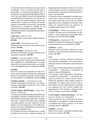 (1) Tipo de memória utilizada nos sistemas de alto         manipulação desses dados em modo convencional
rendimento e que se encontra inserida entre o              a fim de chegar a uma forma acabada de projeto e,
processador e a memória propriamente dita. A               paralelamente, da geração das informações neces-
memória de “armazenamento intermediário de pro-            sárias à sua fabricação.
visão” tem como objetivo reduzir a discrepância da         (3) Técnica em que o computador é utilizado como
acessibilidade apresentada por esse tipo de uni-           auxílio para o desenvolvimento de um projeto.
dades, e funciona retendo pequenas regiões que             Esse auxílio tanto pode ser por meio de cálculos
transformam o conteúdo da memória de armaze-               matemáticos para montagem de protótipo como
namento intermediário de provisão; corresponde             através de desenvolvimento de espectros de
estreitamente ao conjunto de trabalho de um                protótipo visualmente em tela. (T-21)
sistema de armazenamento de página. (T-44)
(2) Memória auxiliar, aceleradora da memória prin-         CAD package – conjunto de programas de CAD.
cipal. (V-672)                                             Conjunto formado pela documentação de pro-
                                                           gramas, e pelos programas propriamente ditos,
Cache miss – perda de cache.                               destinados ao CAD SYSTEM. (J-90)
Perda de dados armazenados temporariamente.
(R-160)                                                    CAD program – programa de CAD.
                                                           Seqüência completa de instruções do sistema CAD
Cache refill – preenchimento de cache.
                                                           necessária para resolver um problema. (J-87)
Preenchimento da área de armazenamento tem-
porário. (R-160)                                           Cadmium – cádmio.
                                                           Elemento azul-acinzentado, utilizado em ligas
Cache thrashing – descarte de cache.
                                                           metálicas e como absorvedor de nêutrons de reator
Descarte de informações contidas na área de arma-
                                                           nuclear. (V- 297)
zenamento temporário. (R-160)
                                                           CAE
Cacheless – sem armazenador (cache).
Sistema que não tem memória que armazena dados             (1) Computer Auxiliary Education (Educação
mais rapidamente; computador que se encontra               Auxiliada por Computador) – Um sistema educa-
desprovido de circuitos aceleradores, que melho-           cional que utiliza o computador como ferramenta
ram o desempenho total do computador. (J-514)              auxiliar.
                                                           (2) Computer Aided Editing (Edição Assistida por
Caching                                                    Computador) – Aplicação do computador na
Processo no qual um computador servidor de ar-             edição de material bibliográfico.
quivos armazena aqueles que são mais comumente             (3) Computer Aided Engineering (Engenharia
usados em sua memória principal, visando melho-            Auxiliada por Computador) – É um tipo de apli-
rar o desempenho e velocidade do sistema. (U-620)          cação que permite ao usuário realizar testes e
Caching controller – controladora de cache.                análises de engenharia sobre projetos criados no
Unidade controladora do dispositivo de armaze-             computador. Em alguns casos, recursos como os
namento intermediário de provisão. (Ver: Cache             testes lógicos que são habitualmente associados
controller). (H-104)                                       aos programas de CAE existem também nos
                                                           programas de CAD; portanto, a distinção entre
CAD (Computer Aided Design) – Projeto Assis-
                                                           CAE e CAD não é muito nítida. (G-403)
tido por Computador.
(1) Uma das mais utilizadas aplicações gráficas por        CAI (Computer Aided Instruction) – IAC (Ins-
computador. Aumenta consideravelmente a pro-               trução de Auxílio com Computador).
dutividade dos desenhistas industriais. Os bene-           Uma das primeiras novas aplicações do micro-
fícios que o sistema CAD oferece para trabalhar            computador. O computador é usado para ensinar
com dados gráficos são bem superiores aos dos              ao estudante pelo treino e prática, ou de outra
Editores de Texto tradicionais ou do VISICALC,             atividade interativa. (H-217)
devido a uma maior flexibilidade, com um elevado
acréscimo na qualidade final.                              Calculate – calcular.
(2) Conjunto de técnicas utilizadas para a criação         Método com o qual o computador determina algo
de dados que descrevem o objeto a projetar, da             por meio de cálculos. (V-724)


                                                      65
 