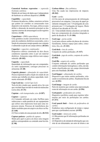 Canonical boolean expression – expressão                  Carbon ribbon – fita carbônica.
booleana canônica.                                        Uma fita usada nas impressoras de impacto.
Modelo de um banco de dados que é independente            (H-362)
do hardware ou software disponível. (M-89)
                                                          Card – cartão.
Capability – capacidade.                                  (1) Um meio de armazenamento de informação
O número de palavras, sílabas, caracteres ou bytes        processável em máquina. Uma peça de papel ge-
que podem ser contidos ou armazenados num                 ralmente retangular com 7 3/8 polegadas de com-
dispositivo de memória. Em regra, utiliza-se para         primento por 3 1/4 polegadas de largura. Muito
definir a dimensão da memória principal ou dos            utilizável nas décadas de 50 e 60.
suportes externos de armazenagem ou dos registros         (2) - Uma unidade interna conectável, servindo de
internos. (A-46)                                          base aos componentes de circuitos integrados a
                                                          partir da década de 70. (V-184)
Capacitance – (ISO) capacitância.
Uma grandeza escalar característica de um con-            Card cage – porta-cartão.
junto de condutores dielétricos associados, com a         Local para colocar cartões de placas de circuitos.
função de armazenar energia quando esse conjunto          Geralmente, fornece espaço para cabos, conec-
é submetido à ação de um campo elétrico. (H-261)          tores, fios, etc. (T-141)
Capacitor – capacitor, condensador.                       Card deck – lote de cartões.
Dispositivo elétrico constituído de dois discos           Conjunto de cartões perfurados. (V-317)
condutores separados entre si por um material
dielétrico. Armazena carga elétrica num espaço            Card desk – jogo de cartões, conjunto de cartões.
reduzido. (H-102).                                        (E-563)

Capacity – capacidade.                                    Card file – arquivo de cartões.
Quantidade de informações que um computador,              Conjunto ordenado de cartões perfurados que
ou outro equipamento, consegue processar ou               contém informações homogêneas e afins, devida-
armazenar. (U-28)                                         mente classificadas por um campo determinado
                                                          para esta finalidade. (G-410)
Capacity planner – planejador de capacidade.
Pessoa responsável pela criação do estado de um           Card hopper – alimentador de cartões.
sistema que trabalha em plena capacidade, total-          Dispositivo que retém cartões perfurados, colo-
mente otimizado. (V-521)                                  cando-os na leitora de cartões. Atualmente fora de
                                                          uso. (J-351)
Caps Lock key – tecla Caps Lock.
Tecla de dois estados que, quando ativa, faz com          Card image – imagem de cartão.
que o teclado fique travado no modo de maiúsculas         Parte de memória que contém uma representação
(caixa alta). (U-31)                                      exata da informação em um cartão. (J-356)

Capstan – rolo transportador, eixo. (I-307)               Card punch – perfuradora de cartões.
                                                          Dispositivo periférico usado para registrar infor-
Capture – capturar.                                       mações por meio de perfurações em cartões.
(1) Comando utilizado em redes NetWare para               (V-317)
redirecionar a saída paralela de um equipamento
que utilize uma impressora local para uma im-             Card punch limit – limite de perfuradora de
pressora remota. Processo de transferência dos            cartões.
dados recebidos para um arquivo em disco ou fita.         Estabelece uma configuração de tempo e espaço
(U-140)                                                   para que a perfuradora execute. (J-353)
(2) Tirar os dados de uma posição da tela. (R-312)        Card reader – leitora de cartão.
Capture pattern – padrão de captura.                      (1) Mecanismo que lê informações perfuradas em
Modo pelo qual se grava em disco uma imagem               um cartão.
gráfica correspondente ao conteúdo atual da tela.         (2) Dispositivos de entrada de informações que con-
(C-98)                                                    siste de um alimentador, um setor de leitura e um


                                                     67
 