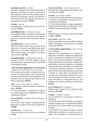 Cartridge type disk – cartucho.                           Case-by-case basis – base de caso por caso.
Invólucro, receptáculo hermeticamente fechado, e          Base aplicada à forma específica de trabalho. (Ver
geralmente de plástico, no qual se conservam as           Case-by-case). (A-45)
fitas magnéticas como meio de proteção contra a
                                                          Cassette – cassete (fita cassete).
aderência de partículas estranhas, que durante o
                                                          (1) Um invólucro contendo rolo de fita magnética.
processamento das fitas poderiam provocar erros
                                                          (2) Tipo de fita magnética utilizada para arma-
ou anomalias de leituras. (V-697)
                                                          zenamento de informações.
Cascade – cascata.                                        (3) Termo francês adotado na línguas espanhola e
Comando para visualizar janelas em forma de               portuguesa. Normalmente é um dispositivo inter-
cascata. (G-563)                                          cambiável de registro de dados. (V-144).
Cascading look-up – consulta em cascata.                  Cast
Um modo de consulta, na qual duas ou mais janelas         Operador unário cast (força a mudança de um tipo
se superpõem na tela, de modo que seja possível           de dado). (D-507)
observar as linhas de títulos das janelas ocultas.        Cast coated – papel tipo couché.
(H-631)                                                   Papel caracterizado por uma superfície altamente
Cascading menu – menu em cascata.                         polida, semelhante a um espelho, com suavidade
Objeto de interface gráfica que, por meio de um           excepcional. (W-67)
clique com o mouse em uma determinada opção,              CAT (Computer Aided Testing) – Teste Assistido
apresenta um novo menu localizado ao lado e               por Computador.
abaixo dessa posição, com opções relacionadas             Aplicação dos computadores ao controle de
com a primeira. (R-395)                                   técnicas de verificações analógicas ou digitais para
Cascading update – atualização por cascata.               avaliar a qualidade dos componentes e dos pro-
Somente os níveis envolvidos naquela cascata              dutos. A prova (teste) assistida por computador é
serão atualizados, aumentando assim a velocidade          utilizada para testar se as partes dos componentes
de atualização. (A-11)                                    submontados e sistemas completos se encontram
                                                          dentro de tolerâncias específicas e se também têm
CASE (Common Application Service Elements)                o rendimento específico esperado. É necessário
– Elementos Comuns de Serviço de Aplicação.               que se note que esse rendimento pode requerer que
Em comunicação de dados e tratando-se de inter-           a unidade ou sistema opere sob condições extre-
conexão de sistemas abertos, são os elementos de          mas, que não ocorreriam em operação ou uso nor-
serviço num determinado nível de aplicação, con-          mal. Os parâmetros (critérios de prova) para os
siderados como de uso geral para todas as enti-           testes assistidos por computador derivam, com
dades de aplicação. (D-430)                               freqüência, do projeto assistido por computador.
Case – caixa, estojo, invólucro, gabinete.                (H-262)
(1) Recipiente no qual são guardados objetos dis-         Cat 5 (Category 5) – Categoria 5.
tintos. (H-109)                                           Padrão de cabo Categoria 5. (Ver: Category 5 cable
(2) Em computadores, compartimento metálico               standard). (W-100)
que contém a placa-mãe, os adaptadores e todas os
componentes internos.                                     Catalog – catálogo; catalogar.
                                                          (1) Um diretório de localização de arquivos e
Case sensitivity – distinção entre maiúsculas e           bibliotecas.
minúsculas.                                               (2) Em OS, uma coleção de índices de conjuntos
Característica que, quando habilitada, permite            de dados utilizados por um programa de controle
diferenciar caracteres maiúsculos de minúsculos.          para localizar um volume contido em um conjunto
(R-182)                                                   de dados
Case-by-case – caso por caso.                             (3) Em DPPX, um conjunto de dados contendo
Forma de análise individual de um problema.               informações que descrevem o próprio conjunto de
(A-45)                                                    dados, outros catálogos e o armazenamento de


                                                     69
 