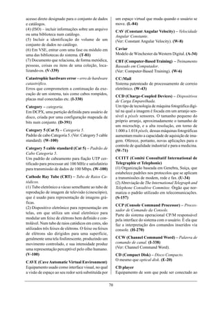 acesso direto designado para o conjunto de dados             um espaço virtual que muda quando o usuário se
e catálogos.                                                 move. (L-84)
(4) (ISO) – incluir informações sobre um arquivo
                                                             CAV (Constant Angular Velocity) – Velocidade
ou uma biblioteca num catálogo.                              Angular Constante.
(5) Incluir a identificação do volume de um                  (Ver: Constant Angular Velocity). (W-8)
conjunto de dados no catálogo.
(6) Em VSE, entrar com uma fase ou módulo em                 Caviar
uma das bibliotecas do sistema. (T-81)                       Modelo de Winchester da Western Digital. (A-34)
(7) Documento que relaciona, de forma metódica,              CBT (Computer-Based Training) – Treinamento
pessoas, coisas ou itens de uma coleção, loca-               Baseado em Computador.
lizando-os. (V-339)                                          (Ver: Computer-Based Training). (W-6)
Catastrophic hardware error – erro de hardware               CC:Mail
catastrófico.                                                Sistema patenteado de processamento de correio
Erros que comprometem a continuação da exe-                  eletrônico. (W-43)
cução de um sistema, tais como cabos rompidos,
                                                             CCD (Charge-Coupled Devices) – Dispositivos
placas mal conectadas etc. (I-330)                           de Carga Emparelhada.
Category – categoria.                                        Um tipo de tecnologia de máquina fotográfica digi-
Em DCPX, uma partição definida para usuário de               tal na qual a imagem é focada em um arranjo sen-
disco, criada por uma configuração mapeada de                sível a píxels sensores. O tamanho pequeno do
bits num conjunto. (D-391)                                   próprio arranjo, aproximadamente o tamanho de
                                                             um microchip, e a alta resolução, em torno de
Category 5 (Cat 5) – Categoria 5.                            1.000 a 1.018 píxels, dessas máquinas fotográficas
Padrão de cabo Categoria 5. (Ver: Category 5 cable           aumentam muito a capacidade de aquisição de ima-
standard). (W-100)                                           gem. Oferece, portanto, novas aplicações para o
                                                             controle de qualidade industrial e para a medicina.
Category 5 cable standard (Cat 5) – Padrão de
                                                             (W-71)
Cabo Categoria 5.
Um padrão de cabeamento para fiação UTP cer-                 CCITT (Comité Consultatif International de
tificado para processar até 100 MHz e satisfatório           Telegraphie et Telephonie)
para transmissão de dados de 100 Mbps. (W-100)               (1) Organização baseada em Genebra, Suíça, que
                                                             estabelece padrões nos protocolos que se aplicam
Cathode Ray Tube (CRT) – Tubo de Raios Ca-                   a transmissões de modem, rede e fax. (U-34)
tódicos.                                                     (2) Abreviação de The International Telegraph and
(1) Tubo eletrônico a vácuo semelhante ao tubo de            Telephone Consultive Commitee. Órgão que nor-
reprodução de imagem de televisão (cinescópio),              matiza o padrão utilizado em telecomunicações.
que é usado para representação de imagens grá-               (S-157)
ficas.
                                                             CCP (Console Command Processor) – Proces-
(2) Dispositivo eletrônico para representação em
                                                             sador de Comando da Console.
telas, em que utiliza um sinal eletrônico para
                                                             Parte do sistema operacional CP/M responsável
modular um feixe de elétrons bem definido e con-             pela interface do sistema com o usuário. É ela que
trolável. Num tubo de raios catódicos em cores, são          faz a interpretação dos comandos inseridos via
utilizados três feixes de elétrons. O feixe ou feixes        console. (H-270)
de elétrons são dirigidos para uma superfície,
geralmente uma tela fosforescente, produzindo um             CCW (Channel Command Word) – Palavra de
movimento controlado, e sua intensidade produz               comando de canal. (I-338)
uma representação perceptível pelo olho humano.              (Ver: Channel Command Word).
(V-100)                                                      CD (Compact Disk) – Disco Compacto.
                                                             O mesmo que optical disk. (E-20)
CAVE (Cave Automatic Virtual Environment)
Equipamento usado como interface visual, no qual             CD player
a visão de espaço ao seu redor será substituída por          Equipamento de som que pode ser conectado ao


                                                        70
 