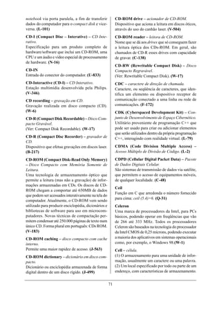 notebook via porta paralela, a fim de transferir           CD-ROM drive – acionador de CD-ROM.
dados do computador para o compact disk e vice-            Dispositivo que aciona a leitura em discos óticos,
versa. (L-101)                                             através do uso do canhão laser. (V-504)
CD-I (Compact Disc – Interative) – CD Inte-                CD-ROM reader – leitora de CD-ROM.
rativo.                                                    Nome que se dá aos drives que só conseguem fazer
Especificação para um produto completo de                  a leitura óptica dos CDs-ROM. Em geral, são
hardware/software que inclui um CD-ROM, uma                chamados de CD-R esses drives com capacidade
CPU e um áudio e vídeo especial de processamento           de gravar. (C-138)
de hardware. (N-16)
                                                           CD-RW (Rewritable Compact Disk) – Disco
CD-IN                                                      Compacto Regravável.
Entrada do conector do computador. (U-833)                 (Ver: Rewritable Compact Disk). (W-17)
CD-Interactive (CD-I) – CD Interativo.                     CDC – caractere de direção de chamada.
Estação multimídia desenvolvida pela Philips.              Caractere, ou seqüência de caracteres, que iden-
(V-346).                                                   tifica um elemento ou dispositivo receptor de
CD recording – gravação em CD.                             comunicação conectado a uma linha ou rede de
Gravação realizada em disco compacto (CD).                 comunicações. (F-172)
(W-6)                                                      CDK (Cyberspaced Development Kit) – Con-
CD-R (Compact Disk Recordable) – Disco Com-                junto de Desenvolvimento de Espaço Cibernético.
pacto Gravável.                                            Utilitário proveniente de programação C++ que
(Ver: Compact Disk Recordable). (W-17)                     pode ser usado para criar ou adicionar elementos
                                                           que serão utilizados dentro da própria programação
CD-R (Compact Disc Recorder) – gravador de                 C++, interagindo com realidade virtual. (L-79)
CD.
Dispositivo que efetua gravações em discos laser.          CDMA (Code Division Multiple Access) –
(B-217)                                                    Acesso Múltiplo de Divisão de Código. (L-2)
CD-ROM (Compact Disk-Read Only Memory)                     CDPD (Cellular Digital Packet Data) – Pacote
– Disco Compacto com Memória Somente de                    de Dados Digitais Celular.
Leitura.                                                   São sistemas de transmissão de dados via satélite,
Uma tecnologia de armazenamento óptico que                 que permitem o acesso de equipamentos móveis,
permite a leitura (mas não a gravação) de infor-           de qualquer localidade. (C-48)
mações armazenadas em CDs. Os discos de CD-
                                                           Ceil
ROM chegam a comportar até 650MB de dados
                                                           Função em C que arredonda o número fornecido
que podem ser acessados interativamente na tela do
                                                           para cima: ceil (5.4)=6. (Q-31)
computador. Atualmente, o CD-ROM vem sendo
utilizado para produzir enciclopédia, dicionários e        Celeron
bibliotecas de software para uso em microcom-              Uma marca de processadores da Intel, para PCs
putadores. Novas técnicas de compactação per-              básicos, podendo operar em freqüências que vão
mitem condensar até 250.000 páginas de texto num           de 266 até 333 MHz. Todos os processadores
único CD. Forma plural em português: CDs ROM.              Celeron são baseados na tecnologia do processador
(V-183)                                                    da Intel CMOS de 0,25 mícrons, podendo executar
CD-ROM caching – disco compacto com cache                  a maioria dos aplicativos em sistemas operacionais
interno.                                                   como, por exemplo, o Windows 98.(W-1)
Permite uma maior rapidez de acesso. (J-563)               Cell – célula.
CD-ROM dictionary – dicionário em disco com-               (1) O armazenamento para uma unidade de infor-
pacto.                                                     mação, usualmente um caractere ou uma palavra.
Dicionário ou enciclopédia armazenada de forma             (2) Um local especificado por todo ou parte de um
digital dentro de um disco rígido. (J-499)                 endereço, com características de armazenamento.


                                                      71
 