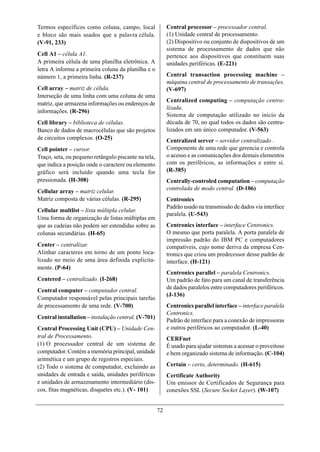 Termos específicos como coluna, campo, local               Central processor – processador central.
e bloco são mais usados que a palavra célula.              (1) Unidade central de processamento.
(V-91, 233)                                                (2) Dispositivo ou conjunto de dispositivos de um
                                                           sistema de processamento de dados que não
Cell A1 – célula A1.                                       pertence aos dispositivos que constituem suas
A primeira célula de uma planilha eletrônica. A            unidades periféricas. (E-221)
letra A informa a primeira coluna da planilha e o
número 1, a primeira linha. (R-237)                        Central transaction processing machine –
                                                           máquina central de processamento de transações.
Cell array – matriz de célula.                             (V-697)
Interseção de uma linha com uma coluna de uma
                                                           Centralized computing – computação centra-
matriz, que armazena informações ou endereços de
                                                           lizada.
informações. (R-296)
                                                           Sistema de computação utilizado no início da
Cell library – biblioteca de células.                      década de 70, no qual todos os dados são centra-
Banco de dados de macrocélulas que são projetos            lizados em um único computador. (V-563)
de circuitos complexos. (O-25)                             Centralized server – servidor centralizado .
Cell pointer – cursor.                                     Componente de uma rede que gerencia e controla
Traço, seta, ou pequeno retângulo piscante na tela,        o acesso e as comunicações dos demais elementos
que indica a posição onde o caractere ou elemento          com os periféricos, as informações e entre si.
gráfico será incluído quando uma tecla for                 (R-385)
pressionada. (H-308)                                       Centrally-controled computation – computação
                                                           controlada de modo central. (D-106)
Cellular array – matriz celular.
Matriz composta de várias células. (R-295)                 Centronics
                                                           Padrão usado na transmissão de dados via interface
Cellular multlist – lista múltipla celular.
                                                           paralela. (U-543)
Uma forma de organização de listas múltiplas em
que as cadeias não podem ser estendidas sobre as           Centronics interface – interface Centronics.
colunas secundárias. (H-65)                                O mesmo que porta paralela. A porta paralela de
                                                           impressão padrão do IBM PC e computadores
Center – centralizar.                                      compatíveis, cujo nome deriva da empresa Cen-
Alinhar caracteres em torno de um ponto loca-              tronics que criou um predecessor desse padrão de
lizado no meio de uma área definida explicita-             interface. (H-121)
mente. (P-64)
                                                           Centronics parallel – paralela Centronics.
Centered – centralizado. (I-268)                           Um padrão de fato para um canal de transferência
                                                           de dados paralelos entre computadores periféricos.
Central computer – computador central.
                                                           (J-136)
Computador responsável pelas principais tarefas
de processamento de uma rede. (V-700)                      Centronics parallel interface – interface paralela
                                                           Centronics.
Central installation – instalação central. (V-701)
                                                           Padrão de interface para a conexão de impressoras
Central Processing Unit (CPU) – Unidade Cen-               e outros periféricos ao computador. (L-40)
tral de Processamento.                                     CERFnet
(1) O processador central de um sistema de                 É usado para ajudar sistemas a acessar o proveitoso
computador. Contém a memória principal, unidade            e bem organizado sistema de informação. (C-104)
aritmética e um grupo de registros especiais.
(2) Todo o sistema de computador, excluindo as             Certain – certo, determinado. (H-615)
unidades de entrada e saída, unidades periféricas          Certificate Authority
e unidades de armazenamento intermediário (dis-            Um emissor de Certificados de Segurança para
cos, fitas magnéticas, disquetes etc.). (V- 101)           conexões SSL (Secure Socket Layer). (W-107)


                                                      72
 