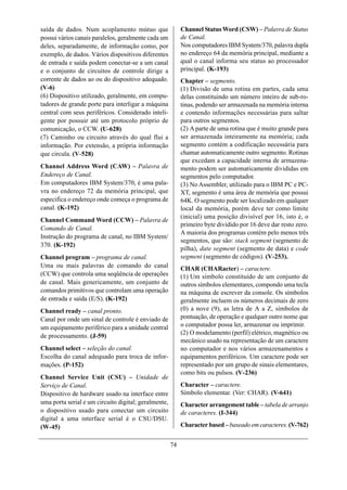 saída de dados. Num acoplamento mútuo que                  Channel Status Word (CSW) – Palavra de Status
possui vários canais paralelos, geralmente cada um         de Canal.
deles, separadamente, de informação como, por              Nos computadores IBM System/370, palavra dupla
exemplo, de dados. Vários dispositivos diferentes          no endereço 64 da memória principal, mediante a
de entrada e saída podem conectar-se a um canal            qual o canal informa seu status ao processador
e o conjunto de circuitos de controle dirige a             principal. (K-193)
corrente de dados ao ou do dispositivo adequado.           Chapter – segmento.
(V-6)                                                      (1) Divisão de uma rotina em partes, cada uma
(6) Dispositivo utilizado, geralmente, em compu-           delas constituindo um número inteiro de sub-ro-
tadores de grande porte para interligar a máquina          tinas, podendo ser armazenada na memória interna
central com seus periféricos. Considerado inteli-          e contendo informações necessárias para saltar
gente por possuir até um protocolo próprio de              para outros segmentos.
comunicação, o CCW. (U-628)                                (2) A parte de uma rotina que é muito grande para
(7) Caminho ou circuito através do qual flui a             ser armazenada inteiramente na memória; cada
informação. Por extensão, a própria informação             segmento contém a codificação necessária para
que circula. (V-528)                                       chamar automaticamente outro segmento. Rotinas
                                                           que excedam a capacidade interna de armazena-
Channel Address Word (CAW) – Palavra de                    mento podem ser automaticamente divididas em
Endereço de Canal.                                         segmentos pelo computador.
Em computadores IBM System/370, é uma pala-                (3) No Assembler, utilizado para o IBM PC e PC-
vra no endereço 72 da memória principal, que               XT, segmento é uma área de memória que possui
especifica o endereço onde começa o programa de            64K. O segmento pode ser localizado em qualquer
canal. (K-192)                                             local da memória, porém deve ter como limite
                                                           (inicial) uma posição divisível por 16, isto é, o
Channel Command Word (CCW) – Palavra de
                                                           primeiro byte dividido por 16 deve dar resto zero.
Comando de Canal.
                                                           A maioria dos programas contém pelo menos três
Instrução do programa de canal, no IBM System/
                                                           segmentos, que são: stack segment (segmento de
370. (K-192)
                                                           pilha), date segment (segmento de data) e code
Channel program – programa de canal.                       segment (segmento de códigos). (V-253).
Uma ou mais palavras de comando do canal                   CHAR (CHARacter) – caractere.
(CCW) que controla uma seqüência de operações              (1) Um símbolo constituído de um conjunto de
de canal. Mais genericamente, um conjunto de               outros símbolos elementares, compondo uma tecla
comandos primitivos que controlam uma operação             na máquina de escrever da console. Os símbolos
de entrada e saída (E/S). (K-192)                          geralmente incluem os números decimais de zero
Channel ready – canal pronto.                              (0) a nove (9), as letra de A a Z, símbolos de
Canal por onde um sinal de controle é enviado de           pontuação, de operação e qualquer outro nome que
um equipamento periférico para a unidade central           o computador possa ler, armazenar ou imprimir.
                                                           (2) O modelamento (perfil) elétrico, magnético ou
de processamento. (J-59)
                                                           mecânico usado na representação de um caractere
Channel select – seleção do canal.                         no computador e nos vários armazenamentos e
Escolha do canal adequado para troca de infor-             equipamentos periféricos. Um caractere pode ser
mações. (P-152)                                            representado por um grupo de sinais elementares,
                                                           como bits ou pulsos. (V-236)
Channel Service Unit (CSU) – Unidade de
Serviço de Canal.                                          Character – caractere.
Dispositivo de hardware usado na interface entre           Símbolo elementar. (Ver: CHAR). (V-641)
uma porta serial e um circuito digital; geralmente,        Character arrangement table – tabela de arranjo
o dispositivo usado para conectar um circuito              de caracteres. (I-344)
digital a uma interface serial é o CSU/DSU.
(W-45)                                                     Character based – baseado em caracteres. (V-762)


                                                      74
 