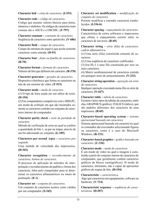 Character belt – cinta de caracteres. (I-353)              Character set modification – modificação do
                                                           conjunto de caracteres.
Character code – código de caracteres.
                                                           Permite modificar e estender caracteres estabe-
Código que assume valores básicos para letras,
                                                           lecidos. (I-336-b)
números e símbolos. Os códigos de caracteres mais
comuns são o ASCII e o EBCDIC. (T-797)                     Character spacing – espaçamento de caracteres.
                                                           Característica de certos softwares e impressoras
Character constant – constante de caracteres.
                                                           que efetua o espaçamento correto entre os
Seqüência de caracteres entre apóstrofes. (V-686)          caracteres de um texto. (R-69)
Character field – campo de caracteres.                     Character string – série (fila) de caracteres,
Campo da estrutura do arquivo que aceita somente           cadeia alfanumérica.
caracteres como entrada. (D-93)                            (1) Uma série (fila) constituída somente de ca-
Character font – fonte ou família de caracteres.           racteres.
(R-70)                                                     (2) Uma seqüência de caracteres codificados.
                                                           (3) Em PL/1 é uma fila constituída por zero ou
Character format – formato de caracteres.                  mais caracteres.
Número de bits que definem um caractere. (R-370)           (4) Matriz unidimensional de caracteres contida
Character generator – gerador de caracteres.               em qualquer meio de armazenamento. (V-232)
Dispositivo eletrônico que forma os caracteres na          Character string operation – operação em série
tela de um monitor de vídeo. (T-513)                       de caracteres.
                                                           Qualquer operação executada numa fila ou série de
Character mode – modo de caractere.
                                                           caracteres. (V-627)
(1) O tipo de letra usada em um editor de texto.
(H-194)                                                    Character table – tabela de caracteres.
(2) Em computadores compatíveis com o IBM-PC,              Existem vários tipos de tabelas de caracteres, entre
um modo de exibição em que são mostrados so-               elas, GRAPHICS (gráfico). ITALICS (itálico), que
mente os caracteres contidos no conjunto de carac-         são padrões diferentes dos caracteres de uma
teres interno do computador.                               impressora. (R-69)
                                                           Character-based operating system – sistema
Character parity check – teste de paridade de
                                                           operacional baseado em caracteres.
caractere.
                                                           Sistema operacional baseado em caractere no qual
Método de verificação de erros no qual se confere
                                                           os comandos são executados selecionando figuras
a quantidade de bits 1, se par ou ímpar, através de        ou caracteres, como é o caso do Microsoft
um bit adicionado ao conjunto. (L-185)                     Windows. (R-131)
Characters per second (cps) – caracteres por               Character-based graphics – gráfico baseado em
segundo.                                                   caracteres. (U-336)
Uma medida de velocidade das impressoras.
(H-362)                                                    Character-mode – modo de caracteres.
                                                           É um modo de vídeo no qual a imagem é cons-
Character recognition – reconhecimento de                  truída a partir do conjunto interno de caracteres do
caracteres, leitura de caracteres.                         computador, que geralmente contém caracteres
O processo de aplicação de métodos de inter-               gráficos de blocos (semigráficos). O modo de
pretação e reconhecimento de padrões e forma dos           caracteres, entretanto, não é capaz de apresentar
caracteres, lidos pelo computador para se deter-           gráficos de mapas de bits. (H-194)
minar os caracteres alfanuméricos ou sinais de             Characteristic – característica.
pontuação. (E-1)                                           Algo que caracteriza um equipamento, software ou
                                                           hardware. (V-714)
Character set – conjunto de caracteres.
Um conjunto de caracteres aceitos como válidos             Characteristic sequence – seqüência de carac-
por um computador. (S-345)                                 terísticas. (D-207)


                                                      75
 