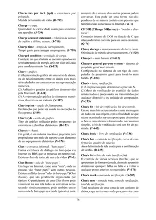 Characters per inch (cpi) – caracteres por                somente ele e uma ou duas outras pessoas podem
polegada.                                                 conversar. Esta pode ser uma forma não-dis-
Medida de tamanho de texto. (H-795)                       pendiosa de se manter contato com pessoas que
                                                          também estão conectadas na Internet. (W-1)
Charge – carga.
Quantidade de eletricidade usada para alimentar           CHDIR (CHange DIRectory) – “mudar o dire-
um aparelho. (J-739)                                      tório”.
Charge account statement – relatório de contas            Comando interno do DOS ou função de C que
de crédito e débito; extrato. (J-719)                     altera o diretório corrente para um outro existente.
                                                          (Q-76)
Charge time – tempo de carregamento.
Tempo gasto para carregar um programa. (J-739)            Cheap storage – armazenamento de baixo custo.
                                                          Otimização de método de armazenamento. (V-520)
Charged condition – condição de carga.
Condição em que a bateria se encontra quando está         Cheaper – mais barato. (H-612)
se recarregando de energia após ter sido utilizada        Cheaper general purpose system – sistema de
para um determinado fim. (S-121)                          propósito geral mais barato.
Chart – gráfico.                                          Configuração no sistema de um tipo de com-
(1) Representação gráfica de uma série de dados,          putador de propósito geral para torná-lo mais
ou do relacionamento entre os dados e/ou mais             barato. (V-694)
séries de dados em contraste com sua representação        Check – teste, verificação.
numérica.                                                 (1) Um processo para determinar a precisão N.
(2) Aplicativo gerador de gráficos desenvolvido           (2) Meio de verificação de exatidão de dados
pela Microsoft. (U-631)                                   armazenados e processados ou transmitidos por
(3) A representação gráfica de elementos numé-            qualquer dispositivo ou unidade do computador.
ricos, ilustrativos ou textuais. (V-387)                  (V-255)
Chart option – opção de fluxograma.                       Check bit – bit de verificação, bit de controle.
Declaração que pode ser usada na execução do              Um ou mais bits acrescentados a uma mensagem
fluxograma. (J-89)                                        de dados na sua origem, com a finalidade de que
Chart style – estilo de gráfico.                          sejam examinados na outra ponta para determinar
Tipo de gráfico utilizado pelos programas de              se houve erros durante a transmissão; no caso mais
estatísticas e planilhas eletrônicas. (H-123)             simples, o bit de verificação será um bit de pa-
                                                          ridade. (T-642)
Chassis – chassi.
Em geral, é um sistema mecânico projetado para            Check book – livro de verificação. (V-736)
proporcionar um meio de suporte a um elemento             Check box – caixa de verificação, caixa de con-
de um equipamento eletrônico. (V-176)
                                                          firmação, quadro de seleção.
Chat – conversa informal, “bate-papo”.                    Área delimitada da tela usada para a confirmação
Forma eletrônica de diálogo ou bate-papo via              de tarefas. (R-235)
Internet ou BBS que se processa em tempo real.
                                                          Check list – lista de teste (verificação).
Existem chats de texto, de voz e de vídeo. (W-1)
                                                          O controle de vários serviços (tarefas) que se
Chat Room – sala de “bate-papo”.                          apresentam de forma ordenada, de modo a permitir
Um lugar na Internet, como uma “sala”, onde as            determinar qualquer falha ou falta e a voltar a
pessoas vão “bater papo” com outras pessoas.              qualquer ponto anterior, se necessário. (V-171)
Existem milhões dessas “salas de bate-papo” (Chat
                                                          Check mark – marca de verificação. (G-305)
Rooms), que são geralmente organizadas por
tópicos. O participante de uma Chat Room pode             Check sum – soma de teste, soma de verificação,
visualizar na sua tela todas as conversas acon-           total de verificação.
tecendo simultaneamente; pode também entrar               Total resultante de uma soma de um conjunto de
numa sala de bate-papo reservada (privada), onde          dados, e que será armazenado para posterior com-

                                                     76
 