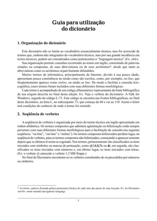 Guia para utilização
                                   do dicionário

1. Organização do dicionário

    Este dicionário não se limita ao vocabulário essencialmente técnico, mas foi acrescido de
termos que, embora não integrantes do vocabulário técnico, mas por sua grande incidência em
textos técnicos, podem ser considerados como pertencentes à “linguagem técnica” (Ex. able).
    Sua organização permite consultas recorrendo ao termo em inglês, consistindo de palavras
simples ou compostas, de suas abreviaturas ou de seus acrônimos*, desde que tanto as
abreviaturas como os acrônimos sejam bastante difundidos.
    Muitos termos de informática, principalmente de Internet, devido à sua pouca idade,
apresentam pouca consistência no modo como são escritos, como, por exemplo, on-line, que
freqüentemente aparece como online, ou ainda on line. De modo a facilitar a consulta lexi-
cográfica, esses termos foram incluídos com suas diferentes formas morfológicas.
    Cada termo é acompanhado de um código alfanumérico representante da fonte bibliográfica
de sua origem descrita no final desta edição. Ex. Veja o verbete do dicionário: A-Talk for
Windows, seguido do código L-73. Este código se encontra nas Fontes bibliográficas, no final
deste dicionário, na letra L, no subconjunto 73, que começa do 60 e vai ao 110. Assim o leitor
terá condições de conhecer de onde o termo foi extraído.

2. Seqüência de verbetes

    A seqüência de verbetes é organizada por meio do termo técnico em inglês apresentado em
ordem alfabética. Os termos compostos que admitem aglutinação ou hifenização estão sempre
presentes com suas diferentes formas morfológicas para a facilitação de consulta (na seguinte
seqüência: “on line”, “on-line” e “online”). Os termos compostos hifenizados perdem lugar, na
seqüência de verbetes, para os termos compostos não-hifenizados, começando a aparecer somente
depois que os últimos tiverem se esgotado. Nos termos, primeiramente são classificados os itens
iniciados com símbolos ou marcas de pontuação, como @!,#,$,% ou &; em seguida, são clas-
sificados os itens iniciados com números e, em último lugar, os itens iniciados com letras.
(Ex. o verbete @ antecede o verbete 1.2 MB floppy.)
    No final do Dicionário encontram-se os verbetes constituídos de ou precedidos por números
ou símbolos.




* Acrônimo: palavra formada pela(s) primeira(s) letra(s) de cada uma das partes de uma locução. Ex. do Dicionário
Aurélio: sonar so(und) na(vigation) r(anging)


                                                       7
 