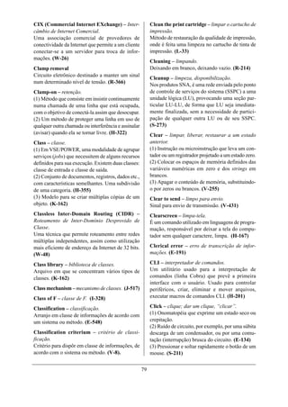CIX (Commercial Internet EXchange) – Inter-                Clean the print cartridge – limpar o cartucho de
câmbio de Internet Comercial.                              impressão.
Uma associação comercial de provedores de                  Método de restauração da qualidade de impressão,
conectividade da Internet que permite a um cliente         onde é feita uma limpeza no cartucho de tinta de
conectar-se a um servidor para troca de infor-             impressão. (L-33)
mações. (W-26)
                                                           Cleaning – limpando.
Clamp removal                                              Deixando em branco, deixando vazio. (R-214)
Circuito eletrônico destinado a manter um sinal
                                                           Cleanup – limpeza, disponibilização.
num determinado nível de tensão. (R-366)
                                                           Nos produtos SNA, é uma rede enviada pelo ponto
Clamp-on – retenção.                                       de controle de serviços do sistema (SSPC) a uma
(1) Método que consiste em insistir continuamente          unidade lógica (LU), provocando uma seção par-
numa chamada de uma linha que está ocupada,                ticular LU-LU, de forma que LU seja imediata-
com o objetivo de conectá-la assim que desocupar.          mente finalizada, sem a necessidade de partici-
(2) Um método de proteger uma linha em uso de              pação de qualquer outra LU ou de seu SSPC.
qualquer outra chamada ou interferência e assinalar        (S-273)
(avisar) quando ela se tornar livre. (H-322)               Clear – limpar, liberar, restaurar a um estado
Class – classe.                                            anterior.
(1) Em VSE/POWER, uma modalidade de agrupar                (1) Instrução ou microinstrução que leva um con-
serviços (jobs) que necessitem de alguns recursos          tador ou um registrador projetado a um estado zero.
definidos para sua execução. Existem duas classes:         (2) Colocar os espaços de memória definidos das
classe de entrada e classe de saída.                       variáveis numéricas em zero e dos strings em
(2) Conjunto de documentos, registros, dados etc.,         brancos.
com características semelhantes. Uma subdivisão            (3) Apagar o conteúdo de memória, substituindo-
de uma categoria. (H-355)                                  o por zeros ou brancos. (V-255)
(3) Modelo para se criar múltiplas cópias de um            Clear to send – limpo para envio.
objeto. (K-162)                                            Sinal para envio de transmissão. (V-431)
Classless Inter-Domain Routing (CIDR) –                    Clearscreen – limpa-tela.
Roteamento de Inter-Domínio Desprovido de                  É um comando utilizado em linguagens de progra-
Classe.                                                    mação, responsável por deixar a tela do compu-
Uma técnica que permite roteamento entre redes             tador sem qualquer caractere, limpa. (H-167)
múltiplas independentes, assim como utilização
mais eficiente de endereço da Internet de 32 bits.         Clerical error – erro de transcrição de infor-
(W-48)                                                     mações. (E-191)

Class library – biblioteca de classes.                     CLI – interpretador de comandos.
Arquivo em que se concentram vários tipos de               Um utilitário usado para a interpretação de
classes. (K-162)                                           comandos (linha Cobra) que prevê a primeira
                                                           interface com o usuário. Usado para controlar
Class mechanism – mecanismo de classes. (J-517)            periféricos, criar, eliminar e mover arquivos,
Class of F – classe de F. (I-328)                          executar macros de comandos CLI. (H-201)

Classification – classificação.                            Click – clique; dar um clique, “clicar”.
Arranjo em classe de informações de acordo com             (1) Onomatopéia que exprime um estado seco ou
um sistema ou método. (E-548)                              crepitação.
                                                           (2) Ruído de circuito, por exemplo, por uma súbita
Classification criterium – critério de classi-             descarga de um condensador, ou por uma comu-
ficação.                                                   tação (interrupção) brusca do circuito. (E-134)
Critério para dispôr em classe de informações, de          (3) Pressionar e soltar rapidamente o botão de um
acordo com o sistema ou método. (V-8).                     mouse. (S-211)


                                                      79
 