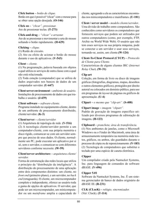 Click button – botão de clique.                              cliente, agregando a ela as características encontra-
Botão em que é possível “clicar” com o mouse para            das nos minicomputadores e mainframes. (U-181)
se obter uma opção desejada. (O-146)
                                                             Client / server model – modelo cliente/servidor.
Click on – “clicar”, pressionar.                             Uma divisão de trabalho entre computadores. São
Ato de pressionar teclas. (T-273)                            conhecidos como servidores os computadores que
Click-and-drag – “clicar” e arrastar.                        fornecem serviços que podem ser utilizados por
Ato de se pressionar e movimentar a seta do mouse            outros computadores (como, por exemplo, FTP,
soltando o botão rapidamente. (H-629)                        Archie ou World Wide Web). O usuário que não
                                                             tem esses serviços na sua própria máquina, pode
Clicking – clique.                                           se conectar a um servidor e usar seus serviços,
(1) Ruído de circuito.                                       tornando-se, assim, um cliente.(W-124)
(2) Ato ou efeito de acionar o botão do mouse
durante o uso de aplicativos. (V-543)                        Client-To-Client Protocol (CTCP) – Protocolo
                                                             de Cliente para Cliente.
Client – cliente.
                                                             Características de alguns clientes IRC (Internet
(1) Na programação, palavra baseada em objetos
                                                             Relay Chat). (W-31)
a qual utiliza os serviços de outra classe com a qual
não está relacionada.                                        Clip-art
(2) Toda estação (computador) que se utiliza de              Coleção, em forma de livro ou disco de imagens
dados arquivados nos bancos de dados de um                   gráficas (fotografias, diagramas, mapas, desenhos
computador servidor. (U-647)                                 e outros elementos gráficos), protegidos por direito
Client server environment – ambiente de usuário.             autoral ou colocados em domínio público, para uso
Instalações de processamento de dados em que tra-            em programas de layout de páginas ou gráficos de
balha o usuário. (J-439)                                     apresentação. (U-4)

Client software – software-cliente.                          Clipart – o mesmo que “clip-art”. (S-408)
Programa instalado no equipamento-cliente, dentro            Clipart image – imagem “clipart”.
de um ambiente de processamento distribuído,                 Padrão de gravação de imagens específico uti-
cliente/servidor. (K-3)                                      lizado por diversos programas de editoração de
Client/server – cliente/servidor.                            imagens. (H-123)
(1) Arquitetura de topologia de rede. (V-516)
                                                             Clipboard – prancheta; área de transferência.
(2) A tecnologia cliente/servidor permite a um
                                                             (1) Nos ambientes de janelas, como o Microsoft
computador-cliente, com sua própria memória e
                                                             Windows ou o Finder do Macintosh, uma área de
disco rígido, comunicar-se com um servidor sem-
                                                             armazenamento temporário na memória onde tex-
pre que precise de seus dados. O cliente, normal-
mente um PC, pode executar um aplicativo por si              tos, gráficos, ou ambos, são guardados durante o
só, sem o servidor, e comunicar-se com diferentes            processo de cópia ou de reposicionamento. (V-183)
servidores conforme necessite. (W-59)                        (2) Tecnologia de computadores que substitui o
                                                             teclado por uma espécie de caneta eletrônica.
Client/server architecture – arquitetura cliente/
servidor.                                                    Clipper
Forma de estruturação das redes locais que utiliza           Um compilador criado pela Nantucket Systems,
o princípio da “distribuição da inteligência”. A             Inc. para linguagem de comandos de software
distribuição do processamento de uma aplicação               dBASE. (V-496)
entre dois componentes distintos: um cliente, no             Clipper 5.01
front end (primeiro plano), e um servidor, no back           Software da Nantucket Systems, Inc. É um siste-
end (retaguarda). O cliente, um microcomputador              ma gerenciador de banco de dados originário do
completo e independente, oferece ao usuário toda
                                                             dBASE III. (R-231)
a gama de opções de aplicativos. O servidor, que
pode ser um microcomputador, um minicomputa-                 CLK (CLocK) – relógio, sincronizador.
dor ou um mainframe amplia a capacidade do                   (Ver: Clock). (T-114)

                                                        80
 