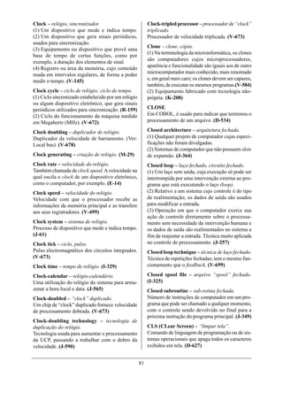 Clock – relógio, sincronizador.                           Clock-tripled processor – processador de “clock”
(1) Um dispositivo que mede e indica tempo.               triplicado.
(2) Um dispositivo que gera sinais periódicos,            Processador de velocidade triplicada. (V-673)
usados para sincronização.
                                                          Clone – clone, cópia.
(3) Equipamento ou dispositivo que provê uma
                                                          (1) Na terminologia da microinformática, os clones
base de tempo de certas funções, como por
                                                          são computadores cujos microprocessadores,
exemplo, a duração dos elementos de sinal.
                                                          aparência e funcionalidade são iguais aos de outro
(4) Registro ou área da memória, cujo conteúdo
muda em intervalos regulares, de forma a poder            microcomputador mais conhecido, mais renomado
medir o tempo. (V-145)                                    e, em geral mais caro; os clones devem ser capazes,
                                                          também, de executar os mesmos programas.(V-584)
Clock cycle – ciclo de relógio; ciclo de tempo.           (2) Equipamento fabricado com tecnologia não-
(1) Ciclo sincronizado estabelecido por um relógio        própria. (K-208)
ou algum dispositivo eletrônico, que gera sinais
periódicos utilizados para sincronização. (R-159)         CLOSE
(2) Ciclo do funcionamento da máquina medido              Em COBOL, é usado para indicar que terminou o
em Megahertz (MHz). (V-672)                               processamento de um arquivo. (D-534)

Clock doubling – duplicador de relógio.                   Closed architecture – arquitetura fechada.
Duplicador da velocidade de barramento. (Ver:             (1) Qualquer projeto de computador cujas especi-
Local bus). (V-678)                                       ficações não foram divulgadas.
                                                          (2) Sistemas de computador que não possuem slots
Clock generating – criação de relógio. (M-29)             de expansão. (J-364)
Clock rate – velocidade do relógio.                       Closed loop – laço fechado, circuito fechado.
Também chamada de clock speed. A velocidade na            (1) Um laço sem saída, cuja execução só pode ser
qual oscila o clock de um dispositivo eletrônico,         interrompida por uma intervenção externa ao pro-
como o computador, por exemplo. (E-14)                    grama que está executando o laço (loop).
Clock speed – velocidade do relógio.                      (2) Relativo a um sistema cujo controle é do tipo
Velocidade com que o processador recebe as                de realimentação; os dados de saída são usados
informações da memória principal e as transfere           para modificar a entrada.
aos seus registradores. (V-499)                           (3) Operação em que o computador exerce sua
                                                          ação de controle diretamente sobre o processa-
Clock system – sistema de relógio.                        mento sem necessidade da intervenção humana e
Processo de dispositivo que mede e indica tempo.          os dados de saída são realimentados no sistema a
(J-61)                                                    fim de reajustar a entrada. Técnica muito aplicada
Clock tick – ciclo, pulso.                                no controle de processamento. (J-257)
Pulso electromagnético dos circuitos integrados.          Closed loop technique – técnica de laço fechado.
(V-673)                                                   Técnica de repetições fechadas; tem o mesmo fun-
Clock time – tempo de relógio. (I-329)                    cionamento que o feedback. (V-699)

Clock-calendar – relógio-calendário.                      Closed spool file – arquivo “spool” fechado.
Uma utilização do relógio do sistema para arma-           (I-325)
zenar a hora local e data. (J-565)                        Closed subroutine – sub-rotina fechada.
Clock-doubled – “clock” duplicado.                        Número de instruções de computador em um pro-
Um chip de “clock” duplicado fornece velocidade           grama que pode ser chamado a qualquer momento,
de processamento dobrada. (V-673)                         com o controle sendo devolvido no final para a
                                                          próxima instrução do programa principal. (J-349)
Clock-doubling technology – tecnologia de
duplicação do relógio.                                    CLS (CLear Screen) – “limpar tela”.
Tecnologia usada para aumentar o processamento            Comando de linguagem de programação ou de sis-
da UCP, passando a trabalhar com o dobro da               temas operacionais que apaga todos os caracteres
velocidade. (J-590)                                       exibidos em tela. (D-627)


                                                     81
 