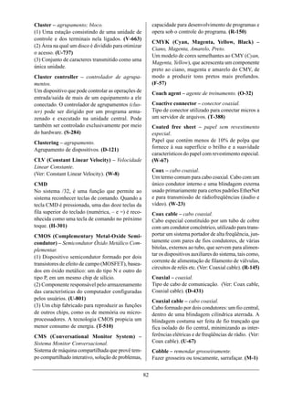 Cluster – agrupamento; bloco.                             capacidade para desenvolvimento de programas e
(1) Uma estação consistindo de uma unidade de             opera sob o controle do programa. (R-150)
controle e dos terminais nela ligados. (V-663)
                                                          CMYK (Cyan, Magenta, Yellow, Black) –
(2) Área na qual um disco é dividido para otimizar
                                                          Ciano, Magenta, Amarelo, Preto.
o acesso. (U-737)
                                                          Um modelo de cores semelhantes ao CMY (Cyan,
(3) Conjunto de caracteres transmitido como uma
                                                          Magenta, Yellow), que acrescenta um componente
única unidade.
                                                          preto ao ciano, magenta e amarelo do CMY, de
Cluster controller – controlador de agrupa-               modo a produzir tons pretos mais profundos.
mentos.                                                   (F-57)
Um dispositivo que pode controlar as operações de         Coach agent – agente de treinamento. (O-32)
entrada/saída de mais de um equipamento a ele
conectado. O controlador de agrupamentos (clus-           Coactive connector – conector coaxial.
ter) pode ser dirigido por um programa arma-              Tipo de conector utilizado para conectar micros a
zenado e executado na unidade central. Pode               um servidor de arquivos. (T-388)
também ser controlado exclusivamente por meio             Coated free sheet – papel sem revestimento
do hardware. (S-284)                                      especial.
Clustering – agrupamento.                                 Papel que contém menos de 10% de polpa que
Agrupamento de dispositivos. (D-121)                      fornece à sua superfície o brilho e a suavidade
                                                          característicos do papel com revestimento especial.
CLV (Constant Linear Velocity) – Velocidade               (W-67)
Linear Constante.
                                                          Coax – cabo coaxial.
(Ver: Constant Linear Velocity). (W-8)
                                                          Um termo comum para cabo coaxial. Cabo com um
CMD                                                       único condutor interno e uma blindagem externa
No sistema /32, é uma função que permite ao               usado primariamente para certos padrões EtherNet
sistema reconhecer teclas de comando. Quando a            e para transmissão de rádiofreqüências (áudio e
tecla CMD é pressionada, uma das doze teclas da           vídeo). (W-23)
fila superior do teclado (numérica, – e =) é reco-        Coax cable – cabo coaxial.
nhecida como uma tecla de comando no próximo              Cabo especial constituído por um tubo de cobre
toque. (H-301)                                            com um condutor concêntrico, utilizado para trans-
CMOS (Complementary Metal-Oxide Semi-                     portar um sistema portador de alta freqüência, jun-
condutor) – Semicondutor Óxido Metálico Com-              tamente com pares de fios condutores, de várias
plementar.                                                bitolas, externos ao tubo, que servem para alimen-
                                                          tar os dispositivos auxiliares do sistema, tais como,
(1) Dispositivo semicondutor formado por dois
                                                          corrente de alimentação de filamento de válvulas,
transistores de efeito de campo (MOSFET), basea-
                                                          circuitos de relés etc. (Ver: Coaxial cable). (R-145)
dos em óxido metálico: um do tipo N e outro do
tipo P, em um mesmo chip de silício.                      Coaxial – coaxial.
(2) Componente responsável pelo armazenamento             Tipo de cabo de comunicação. (Ver: Coax cable,
das características do computador configuradas            Coaxial cable). (D-431)
pelos usuários. (U-801)                                   Coaxial cable – cabo coaxial.
(3) Um chip fabricado para reproduzir as funções          Cabo formado por dois condutores: um fio central,
de outros chips, como os de memória ou micro-             dentro de uma blindagem cilíndrica aterrada. A
processadores. A tecnologia CMOS propicia um              blindagem costuma ser feita de fio trançado que
menor consumo de energia. (T-510)                         fica isolado do fio central, minimizando as inter-
CMS (Conversational Monitor System) –                     ferências elétricas e de freqüências de rádio. (Ver:
Sistema Monitor Conversacional.                           Coax cable). (U-67)
Sistema de máquina compartilhada que provê tem-           Cobble – remendar grosseiramente.
po compartilhado interativo, solução de problemas,        Fazer grosseira ou toscamente, sarrafaçar. (M-1)


                                                     82
 