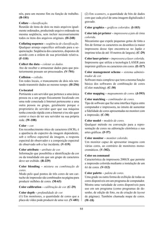 nós, para um mesmo fim ou função de trabalho.             (2) Em scanners, a quantidade de bits de dados
(B-181)                                                   com que cada píxel de uma imagem digitalizada é
Collate – classificação.                                  gravado.
Reunião de itens de dois ou mais arquivos igual-          Color graphics – gráficos coloridos. (I-103)
mente ordenados, produzindo arquivo ordenado na
mesma seqüência, sem incluir necessariamente              Color ink-jet printer – impressora a jato de tinta
todos os itens dos arquivos originais. (H-248)            colorida.
                                                          Mecanismo que expele pequenas gotas de tinta a
Collating sequence – seqüência de classificação.          fim de formar os caracteres ou desenhos (a maior
Qualquer arranjo específico utilizado para a se-          impressora desse tipo encontra-se no Japão e
quenciação. Seqüência dos caracteres, dispostos de
                                                          imprime telas de até 10 metros de largura). (C-29)
acordo com a ordem de sua prioridade relativa.
(F-110)                                                   Color laser printer – impressora a laser colorida.
                                                          Impressora que utiliza a tecnologia LASER para
Collect the data – coletar os dados.
                                                          imprimir gráficos ou caracteres em cores. (E-117)
Ato de receber e armazenar dados para que pos-
teriormente possam ser processados. (V-701)               Color management scheme – sistema adminis-
Collision – colisão.                                      trador de cor.
Em redes locais, o truncamento de dois nós ten-           Software mais complexo que tem a mesma função
tando transmitir dados ao mesmo tempo. (H-256)            básica dos softwares de combinação de cores
                                                          (Color matching). (C-30)
Co-located
Pertinente a um servidor que pertence a uma única         Color mapping – mapeamento de cores. (J-593)
pessoa ou a um grupo fisicamente localizado em            Color matching – combinador de cores.
uma rede conectada à Internet pertencente a uma
                                                          Tipo de software que faz uma interface lógica entre
outra pessoa ou grupo, geralmente porque o
                                                          computador e impressora, no intuito de aumentar
proprietário do servidor quer que sua máquina
                                                          a fidelidade de cores apresentadas no monitor com
tenha conexão rápida com a Internet e/ou não quer
                                                          a impressão. (C-30)
correr o risco de ter seu servidor na sua própria
rede. (W-108)                                             Color model – modelo de cores.
Color – cor.                                              Qualquer método ou convenção para a repre-
Em reconhecimento ótico de caracteres (OCR), é            sentação de cores na editoração eletrônica e nas
a aparência do espectro da imagem dependente,             artes gráficas. (F-57)
sob o reflexo espectral da imagem, a resposta             Color monitor – monitor colorido.
espectral do observador e a composição espectral          Um monitor capaz de apresentar imagens com
do observado sob a luz incidente. (V-119)
                                                          várias cores, ao contrário de monitores mono-
Color attribute – atributo de cor.                        cromáticos. (V-302).
Informação que possibilita a identificação da cor
                                                          Color on command
ou da tonalidade em que um grupo de caracteres
deve ser exibido. (R-229)                                 Característica da impressora 200GX que permite
                                                          a impressão colorida mediante a instalação de um
Color blending – mistura ou combinação de                 kit de cores. (V-112)
cores.
Modo pelo qual pontos de três cores de um car-            Color palette – paleta de cores.
tucho de impressão são combinados na página para          Uma grade ou outra forma de exibição de todas as
produzir milhões de cores. (M-63)                         cores disponíveis em um programa de computador.
                                                          Mostra uma variedade de cores disponíveis para
Color calibration – calibração de cor. (C-29)
                                                          uso em um programa (como programas de de-
Color depth – profundidade de cor.                        senho, de edição de foto, ou de criação de layout
(1) Em monitores, a quantidade de cores que a             de páginas). Também chamada mapa de cores.
placa de vídeo pode produzir de uma vez. (V-681)          (W-18)

                                                     84
 