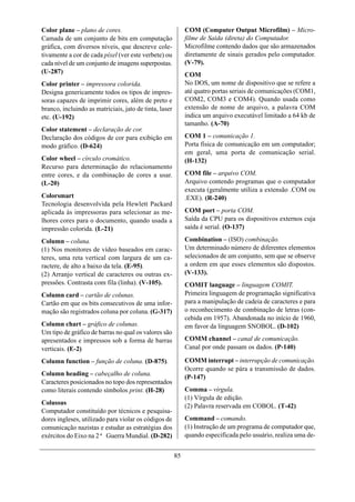 Color plane – plano de cores.                                COM (Computer Output Microfilm) – Micro-
Camada de um conjunto de bits em computação                  filme de Saída (direta) do Computador.
gráfica, com diversos níveis, que descreve cole-             Microfilme contendo dados que são armazenados
tivamente a cor de cada píxel (ver este verbete) ou          diretamente de sinais gerados pelo computador.
cada nível de um conjunto de imagens superpostas.            (V-79).
(U-287)                                                      COM
Color printer – impressora colorida.                         No DOS, um nome de dispositivo que se refere a
Designa genericamente todos os tipos de impres-              até quatro portas seriais de comunicações (COM1,
soras capazes de imprimir cores, além de preto e             COM2, COM3 e COM4). Quando usada como
branco, incluindo as matriciais, jato de tinta, laser        extensão de nome de arquivo, a palavra COM
etc. (U-192)                                                 indica um arquivo executável limitado a 64 kb de
                                                             tamanho. (A-70)
Color statement – declaração de cor.
Declaração dos códigos de cor para exibição em               COM 1 – comunicação 1.
modo gráfico. (D-624)                                        Porta física de comunicação em um computador;
                                                             em geral, uma porta de comunicação serial.
Color wheel – círculo cromático.                             (H-132)
Recurso para determinação do relacionamento
entre cores, e da combinação de cores a usar.                COM file – arquivo COM.
(L-20)                                                       Arquivo contendo programas que o computador
                                                             executa (geralmente utiliza a extensão .COM ou
Colorsmart                                                   .EXE). (R-240)
Tecnologia desenvolvida pela Hewlett Packard
aplicada às impressoras para selecionar as me-               COM port – porta COM.
lhores cores para o documento, quando usada a                Saída da CPU para os dispositivos externos cuja
impressão colorida. (L-21)                                   saída é serial. (O-137)

Column – coluna.                                             Combination – (ISO) combinação.
(1) Nos monitores de vídeo baseados em carac-                Um determinado número de diferentes elementos
teres, uma reta vertical com largura de um ca-               selecionados de um conjunto, sem que se observe
ractere, de alto a baixo da tela. (E-95).                    a ordem em que esses elementos são dispostos.
(2) Arranjo vertical de caracteres ou outras ex-             (V-133).
pressões. Contrasta com fila (linha). (V-105).               COMIT language – linguagem COMIT.
Column card – cartão de colunas.                             Primeira linguagem de programação significativa
Cartão em que os bits consecutivos de uma infor-             para a manipulação de cadeia de caracteres e para
mação são registrados coluna por coluna. (G-317)             o reconhecimento de combinação de letras (con-
                                                             cebida em 1957). Abandonada no início de 1960,
Column chart – gráfico de colunas.                           em favor da linguagem SNOBOL. (D-102)
Um tipo de gráfico de barras no qual os valores são
apresentados e impressos sob a forma de barras               COMM channel – canal de comunicação.
verticais. (E-2)                                             Canal por onde passam os dados. (P-140)

Column function – função de coluna. (D-875).                 COMM interrupt – interrupção de comunicação.
                                                             Ocorre quando se pára a transmissão de dados.
Column heading – cabeçalho de coluna.
                                                             (P-147)
Caracteres posicionados no topo dos representados
como literais contendo símbolos print. (H-28)                Comma – vírgula.
                                                             (1) Vírgula de edição.
Colussus                                                     (2) Palavra reservada em COBOL. (T-42)
Computador constituído por técnicos e pesquisa-
dores ingleses, utilizado para violar os códigos de          Command – comando.
comunicação nazistas e estudar as estratégias dos            (1) Instrução de um programa de computador que,
exércitos do Eixo na 2ª Guerra Mundial. (D-282)              quando especificada pelo usuário, realiza uma de-


                                                        85
 