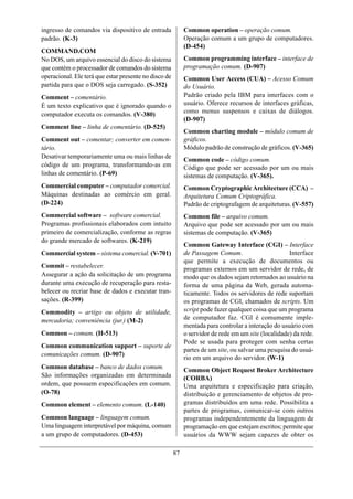 ingresso de comandos via dispositivo de entrada             Common operation – operação comum.
padrão. (K-3)                                               Operação comum a um grupo de computadores.
                                                            (D-454)
COMMAND.COM
No DOS, um arquivo essencial do disco do sistema            Common programming interface – interface de
que contém o processador de comandos do sistema             programação comum. (D-907)
operacional. Ele terá que estar presente no disco de        Common User Access (CUA) – Acesso Comum
partida para que o DOS seja carregado. (S-352)              do Usuário.
Comment – comentário.                                       Padrão criado pela IBM para interfaces com o
É um texto explicativo que é ignorado quando o              usuário. Oferece recursos de interfaces gráficas,
computador executa os comandos. (V-380)                     como menus suspensos e caixas de diálogos.
                                                            (D-907)
Comment line – linha de comentário. (D-525)
                                                            Common charting module – módulo comum de
Comment out – comentar; converter em comen-                 gráficos.
tário.                                                      Módulo padrão de construção de gráficos. (V-365)
Desativar temporariamente uma ou mais linhas de
                                                            Common code – código comum.
código de um programa, transformando-as em                  Código que pode ser acessado por um ou mais
linhas de comentário. (P-69)                                sistemas de computação. (V-365).
Commercial computer – computador comercial.                 Common Cryptographic Architecture (CCA) –
Máquinas destinadas ao comércio em geral.                   Arquitetura Comum Criptográfica.
(D-224)                                                     Padrão de criptografagem de arquiteturas. (V-557)
Commercial software – software comercial.                   Common file – arquivo comum.
Programas profissionais elaborados com intuito              Arquivo que pode ser acessado por um ou mais
primeiro de comercialização, conforme as regras             sistemas de computação. (V-365)
do grande mercado de softwares. (K-219)
                                                            Common Gateway Interface (CGI) – Interface
Commercial system – sistema comercial. (V-701)              de Passagem Comum.                       Interface
                                                            que permite a execução de documentos ou
Commit – restabelecer.                                      programas externos em um servidor de rede, de
Assegurar a ação da solicitação de um programa              modo que os dados sejam retornados ao usuário na
durante uma execução de recuperação para resta-             forma de uma página da Web, gerada automa-
belecer ou recriar base de dados e executar tran-           ticamente. Todos os servidores de rede suportam
sações. (R-399)                                             os programas de CGI, chamados de scripts. Um
Commodity – artigo ou objeto de utilidade,                  script pode fazer qualquer coisa que um programa
mercadoria; conveniência (jur.) (M-2)                       de computador faz. CGI é comumente imple-
                                                            mentada para controlar a interação do usuário com
Common – comum. (H-513)                                     o servidor de rede em um site (localidade) da rede.
                                                            Pode se usada para proteger com senha certas
Common communication support – suporte de
                                                            partes de um site, ou salvar uma pesquisa do usuá-
comunicações comum. (D-907)
                                                            rio em um arquivo do servidor. (W-1)
Common database – banco de dados comum.                     Common Object Request Broker Architecture
São informações organizadas em determinada                  (CORBA)
ordem, que possuem especificações em comum.                 Uma arquitetura e especificação para criação,
(O-78)                                                      distribuição e gerenciamento de objetos de pro-
Common element – elemento comum. (L-140)                    gramas distribuídos em uma rede. Possibilita a
                                                            partes de programas, comunicar-se com outros
Common language – linguagem comum.                          programas independentemente da linguagem de
Uma linguagem interpretável por máquina, comum              programação em que estejam escritos; permite que
a um grupo de computadores. (D-453)                         usuários da WWW sejam capazes de obter os

                                                       87
 