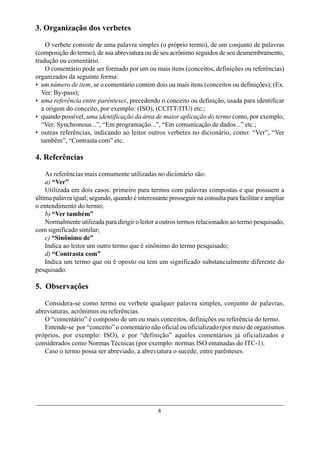 3. Organização dos verbetes

     O verbete consiste de uma palavra simples (o próprio termo), de um conjunto de palavras
(composição do termo), de sua abreviatura ou de seu acrônimo seguidos de seu desmembramento,
tradução ou comentário.
     O comentário pode ser formado por um ou mais itens (conceitos, definições ou referências)
organizados da seguinte forma:
• um número de item, se o comentário contém dois ou mais itens (conceitos ou definições); (Ex.
   Ver: By-pass);
• uma referência entre parênteses, precedendo o conceito ou definição, usada para identificar
   a origem do conceito, por exemplo: (ISO), (CCITT/ITU) etc.;
• quando possível, uma identificação da área de maior aplicação do termo como, por exemplo,
   “Ver: Synchronous...”, “Em programação...”, “Em comunicação de dados...” etc.;
• outras referências, indicando ao leitor outros verbetes no dicionário, como: “Ver”, “Ver
   também”, “Contrasta com” etc.

4. Referências

    As referências mais comumente utilizadas no dicionário são:
    a) “Ver”
    Utilizada em dois casos: primeiro para termos com palavras compostas e que possuem a
última palavra igual; segundo, quando é interessante prosseguir na consulta para facilitar e ampliar
o entendimento do termo;
    b) “Ver também”
    Normalmente utilizada para dirigir o leitor a outros termos relacionados ao termo pesquisado,
com significado similar;
    c) “Sinônimo de”
    Indica ao leitor um outro termo que é sinônimo do termo pesquisado;
    d) “Contrasta com”
    Indica um termo que ou é oposto ou tem um significado substancialmente diferente do
pesquisado.

5. Observações

   Considera-se como termo ou verbete qualquer palavra simples, conjunto de palavras,
abreviaturas, acrônimos ou referências.
   O “comentário” é composto de um ou mais conceitos, definições ou referência do termo.
   Entende-se por “conceito” o comentário não oficial ou oficializado (por meio de organismos
próprios, por exemplo: ISO), e por “definição” aqueles comentários já oficializados e
considerados como Normas Técnicas (por exemplo: normas ISO emanadas do ITC-1).
   Caso o termo possa ser abreviado, a abreviatura o sucede, entre parênteses.




                                                 8
 