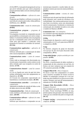 (2) Em DPCX, é uma parte do programa de serviço             terminal para transmitir e receber dados de com-
que provê métodos para que outros programas                 putadores remotos por meio do sistema telefônico.
possam permutar dados com um sistema principal.             (D-657)
(V-596).
                                                            Communications system – sistema de comu-
Communication software – software de comu-                  nicação
nicação.                                                    Sistema por meio do qual uma fonte de informação
Programas que dispõem e utilizam os recursos de             pode transmitir sem a perda de eficiência e/ou
uma linha de comunicação (redes, linhas públicas,           confiabilidade. Este sistema pode possuir mais de
telefônicas, etc.). (R-411)                                 uma fonte e/ou destino, nesse caso denominado
Communication task – tarefa de comunicação.                 rede de comunicações. Geralmente os sistemas de
(D-826)                                                     comunicação são estudados levando-se em conta
                                                            o modelo de Shannon. (S-347)
Communications program – programa de
comunicação.                                                Commutative law – lei comutativa.
Um programa executado no computador pessoal                 Lei comutativa que trata operações em binário sob
que possibilita a comunicação com outros compu-             determinadas regras. (D-642)
tadores. É comumente definido como um programa              COMn
que faz o computador atuar como um terminaI,                Especificação do dispositivo serial na porta de
razão pela qual também é conhecido como                     comunicações n (1,2,3, ou 4), para micros IBM-PC
programa de terminal ou emulador de terminal.               e compatíveis. (S-23)
(W-124)
                                                            Comp
Communications application – aplicativo de                  Na Internet, categoria de grupo de discussão
comunicação                                                 (newsgroup) de alto nível para discussão sobre
Software utilizado para a comunicação de dados
                                                            computadores. (W-1)
entre microcomputadores. (T-249)
                                                            Comp-aided design – projeto assistido por com-
Communications center – centro de comuni-
                                                            putador. (J-555)
cação.
Centro onde as mensagens são direcionadas nos               Compact – compacto.
circuitos para a transmissão a outros centros ou são        Em SNA, a transformação de dados mediante a
deles retiradas após suas recepções no centro de            compactação de dois caracteres em um byte, de
destino. (T-19)                                             forma a ser mais vantajoso usar um conjunto de
Communications channel – canal de comuni-                   256 caracteres permitido. (V-296)
cação.                                                      Compact Disk (CD) – Disco Compacto.
(1) Via ou ligação por meio da qual são trans-              Os discos a laser dos computadores só usados
mitidas informações entre dois equipamentos ou              como memória secundária de leitura exclusiva
dispositivos. (U-230)                                       (ROM). O computador consegue ler o seu con-
(2) Circuito do computador especializado em                 teúdo mas não modificá-lo ou gravar novas infor-
transferência e recebimento de dados. (R-365)               mações. Portanto, este meio de armazenamento é
Communications controller – controlador de                  chamado de CD-ROM. (E-90)
comunicação.                                                Compact Disk Recordable (CD-R) – Disco
Administra os detalhes de controle de linha e a rota        Compacto Gravável.
de dados através da rede. (I-334)
                                                            Disco compacto que pode armazenar até 650 MB
Communications line – linha de comunicação                  de dados. Possui tecnologia WORM, ou seja,
Linha telefônica utilizada para comunicação de              permite apenas uma gravação, mas muitas leituras,
dados. (R-369)                                              sendo que seu conteúdo não pode ser desgravado.
                                                            (W-17)
Communications software – software de comu-
nicação de dados.                                           Compact storing – armazenamento de forma
Software que transforma o computador em um                  compacta. (J-726)


                                                       89
 