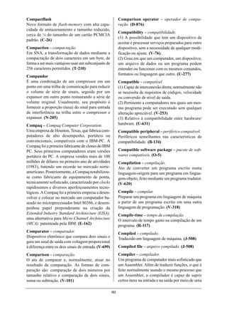 Compactflash                                                Comparison operator – operador de compa-
Novo formato de flash-memory com alta capa-                 ração. (D-876)
cidade de armazenamento e tamanho reduzido,
                                                            Compatibility – compatibilidade.
cerca de ¼ do tamanho de um cartão PCMCIA
                                                            (1) A possibilidade que tem um dispositivo de
padrão. (C-26)
                                                            aceitar e processar serviços preparados para outro
Compaction – compactação.                                   dispositivo, sem a necessidade de qualquer modi-
Em SNA, a transformação de dados mediante a                 ficação ou ajuste. (V-76).
compactação de dois caracteres em um byte, de               (2) Grau em que um computador, um dispositivo,
forma a ser mais vantajoso usar um subconjunto de           um arquivo de dados ou um programa podem
256 caracteres permitidos. (T-210)                          entender ou funcionar com os mesmos comandos,
                                                            formatos ou linguagem que outro. (U-277)
Compandor
É uma combinação de um compressor em um                     Compatible – compatível.
ponto em uma trilha de comunicação para reduzir             (1) Capaz de interconexão direta; normalmente não
o volume de série de sinais, seguida por um                 se necessita de requisitos de códigos, velocidade
expansor em outro ponto restaurando a série de              ou conversão de nível de saída.
volume original. Usualmente, seu propósito é                (2) Pertinente a computadores nos quais um mes-
fornecer a proporção (taxa) do sinal para entrada           mo programa pode ser executado sem qualquer
de interferência na trilha entre o compressor e             alteração apreciável. (V-253)
expansor. (N-205)                                           (3) Relativo à compatibilidade entre hardware/
Compaq – Compaq Computer Corporation.                       hardware. (U-631)
Uma empresa de Houston, Texas, que fabrica com-             Compatible peripheral – periférico compatível.
putadores de alto desempenho, portáteis ou                  Periféricos semelhantes nas características de
convencionais, compatíveis com o IBM-PC. A                  compatibilidade. (B-134)
Compaq foi a primeira fabricante de clones do IBM
PC. Seus primeiros computadores eram versões                Compatible software package – pacote de soft-
portáteis do PC. A empresa vendeu mais de 100               wares compatíveis. (O-5)
milhões de dólares no primeiro ano de atividades            Compilation – compilação.
(1983), batendo um recorde no mercado norte-                Ato de converter um programa escrito numa
americano. Posteriormente, a Compaq notabilizou-            linguagem-origem para um programa em lingua-
se como fabricante de equipamento de ponta,                 gem-objeto, feito mediante um programa tradutor.
tecnicamente sofisticado, caracterizado por clocks          (V-620)
rapidíssimos e diversos aperfeiçoamentos tecno-
lógicos. A Compaq foi a primeira empresa a desen-           Compile – compilar.
volver e colocar no mercado um computador ba-               Preparar um programa em linguagem de máquina
seado no microprocessador Intel 80386, e desem-             a partir de um programa escrito em uma outra
penhou papel preponderante na criação da                    linguagem de programação. (V-318)
Extended Industry Standard Architecture (EISA),             Compile-time – tempo de compilação.
uma alternativa para Micro Channel Architecture             O intervalo de tempo gasto na compilação de um
(MCA), patenteada pela IBM. (E-162)                         programa. (R-117)
Comparator – comparador.                                    Compiled – compilado.
Dispositivo eletrônico que compara dois sinais e
                                                            Traduzido em linguagem de máquina. (J-508)
gera um sinal de saída com voltagem proporcional
à diferença entre os dois sinais de entrada. (V-699)        Compiled file – arquivo compilado. (J-508)
Comparison – comparação.                                    Compiler – compilador.
O ato de comparar e, normalmente, atuar no                  Um programa de computador mais sofisticado que
resultado da comparação. As formas de com-                  um Assembler. Além de traduzir funções, o que é
paração são: comparação de dois números por                 feito normalmente usando o mesmo processo que
tamanho relativo e comparação de dois sinais,               um Assembler, o compilador é capaz de suprir
soma ou subtração. (V-101)                                  certos itens na entrada e na saída por meio de uma

                                                       90
 