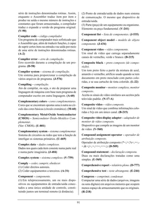 série de instruções denominadas rotinas. Assim,              (2) Ponto de entrada/saída de dados num sistema
enquanto o Assembler traduz item por item e                  de comunicação. O mesmo que dispositivo de
produz na saída o mesmo número de instruções e               entrada/saída.
constantes que foram armazenadas, o compilador               (3) Parte (peça) de um equipamento ou organismo.
traduz e expande a versão do programa original.              Elemento ou peça fundamental. (V-241)
(V-90)
                                                             Component list – lista de componentes. (J-535)
Compiler code – código compilador.
Um programa de computador mais sofisticado que               Component object model – modelo de objeto
o Assembler que, além de traduzir funções, é capaz           componente. (J-434)
de suprir certos itens na entrada e na saída por meio
de uma série de instruções denominadas rotinas.              Component video – vídeo componente.
(A-2)                                                        Um sinal de vídeo que carrega separadamente
                                                             canais de vermelho, verde e branco. (B-215)
Compiler error – erro de compilação.
Erro ocorrido durante a compilação de um pro-                Composite black – preto composto (de compo-
grama. (D-58)                                                sição).
Compiler system – sistema de compilação.                     Um tom preto feito a partir da mistura de azul,
Um sistema para proporcionar a compilação de                 amarelo e vermelho; artifício usado quando se tem
vários arquivos de programa. (J-576)                         documento em preto mesclado com partes colo-
                                                             ridas, e se usa cartucho de tinta colorido. (L-22)
Compiling – compilação.
Ato de compilar, ou seja, o ato de preparar uma              Composite monitor – monitor complexo, monitor
linguagem de máquina com base num programa de                composto..
computador escrito em outra linguagem. (A-60)                Aceita os sinais de vídeo similares aos aceitos pela
                                                             televisão padrão. (N-17-A)
Complementary colors – cores complementares.
Cores que se encontram opostas uma à outra no cír-           Composite video – vídeo composto.
culo das cores básicas (círculo cromático). (M-60)           Um sinal de vídeo que combina informações colo-
                                                             ridas e b/p em um único canal. (B-215)
Complementary Metal-Oxide Semiconductor
(CMOS) – Semicondutor Óxido-Metálico Com-                    Composite video display adapter – adaptador de
plementar.                                                   monitor de vídeo composto.
(Ver: CMOS). (U-801)                                         Dispositivo que compõe as imagens de um monitor
                                                             de vídeo. (V-560)
Complementary system – sistema complementar.
Sistema de circuitos ou redes que tem a função de            Compound assignment operator – operador de
interligar os sistemas primários. (U-469)                    atribuição composto.
                                                             Operador de atribuição composto (*=,/=,%=,+=,-
Complex data – dados complexos.
                                                             =,&=,|=,:=,>>=,<<=,). (D-509)
Dados nos quais cada item consiste numa parte real
e numa parte imaginária. (J-404)                             Compound statement – declaração composta.
                                                             Duas ou mais declarações tratadas como uma
Complex system – sistema complexo. (V-759)
                                                             simples. (U-569)
Comply – ceder, cumprir, obedecer.
                                                             Comprehensive report – relatório pleno. (D-777)
(1) Ceder direitos autorais.
(2) Ceder equipamentos a terceiros. (A-31)                   Comprehensive test – teste abrangente. (E-244)
Component – componente.                                      Compress – comprimir, condensar.
(1) Em teleprocessamento, um ou mais dispo-                  Compactar uma série de dados (arquivos, imagens
sitivos ou equipamentos de entrada/saída conec-              ou sons digitais) em arquivos menores que ocupem
tados a uma única unidade de controle, consti-               menos espaço de armazenamento que os originais.
tuindo juntos um terminal remoto (à distância).              (R-218)


                                                        91
 