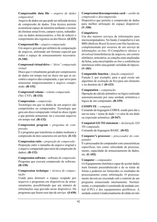 Compressable data file – arquivo de dados                 Compression/descompression card – cartão de
compactável.                                              compressão e descompressão.
Arquivo de dados em que pode ser utilizada técnica        Dispositivo que permite a compressão de dados
de compressão de dados. Esta técnica permite              para melhor utilização do espaço disponível.
economizar espaço de memória mediante o recurso           (V-350)
de eliminar zonas livres, campos vazios, redundân-        CompuServe
cias ou dados desnecessários, a fim de reduzir o          Um dos maiores serviços de informações para
comprimento dos registros ou dos blocos. (J-223)          microcomputadores. No fundo, CompuServe é um
Compressed file – arquivo compactado.                     BBS (Bulletin Board System) com fins lucrativos,
Um arquivo gravado por utilitário de compactação          complementado por recursos de um serviço de
de arquivos, utilizando um formato especial que           informações on-line. O CompuServe oferece o
reduz o espaço de armazenamento necessário.               download (transferência) de arquivos, um correio
(S-340)                                                   eletrônico, noticiários, as cotações mais atualizadas
                                                          da bolsa, uma enciclopédia on-line e conferências
Compressed virtual drive – “drive” compactado             eletrônicas sobre uma grande variedade de tópicos.
virtual.                                                  (V-183)
Disco que é virtualmente gerado por compressores
                                                          Computable function – função computável.
de dados em tempo real no disco em que se en-
                                                          Função f, por exemplo, para a qual existe um
contra o arquivo não-compactado, e que serve para
                                                          algoritmo de avaliação de f(x) para um elemento
armazenar temporariamente o arquivo compri-
                                                          x no domínio de f. (D-123)
mido. (R-132)
                                                          Computation – computação.
Compressed volume – volume compactado.
                                                          Operação de cálculo aritmético ou lógico realizada
(Ver: CVF). (R-132)
                                                          automaticamente por uma unidade aritmética e
Compression – compressão.                                 lógica de um computador. (R-159)
Tecnologia em que os dados de um arquivo são
                                                          COMPUTE – computar.
comprimidos ou compactados. Tecnologia que
                                                          Comando da linguagem COBOL usado para dar a
gera um disco compactado virtual no disco rígido
                                                          um ou mais < nome de dado > o valor de um dado
e que permite armazenar, ler e executar arquivos
                                                          ou expressão aritmética. (D-547)
em tempo real. (R-132)
                                                          Computed GO TO statement – declaração GO
Compression program – programa de com-
                                                          TO computado.
pressão.
                                                          Comando da linguagem BASIC. (D-52)
É o programa que transforma os dados mediante a
compressão de dois caracteres em um byte. (E-12)          Computer’s processor – processador do com-
                                                          putador.
Compression ratio – proporção de compressão.
                                                          É o processador do computador com características
Proporção entre o tamanho do arquivo original e
                                                          específicas, tais como velocidade de processa-
o arquivo compactado (por meio da compressão de
                                                          mento, capacidade de armazenamento de dados,
dados). (R-132)
                                                          etc. (L-102)
Compression software – software de compressão.
                                                          Computer – computador.
Programa que executa compressão de software.
                                                          (1) Equipamento eletrônico capaz de aceitar dados
(R-130)
                                                          num formato preestabelecido e de os tratar de
Compression technique – técnica de compac-                forma a poderem ser fornecidos os resultados do
tação.                                                    processamento como informação. O processa-
Usada para diminuir o espaço ocupado por                  mento deverá ser executado sob o controle de um
arquivos e programas em dispositivos de arma-             programa armazenado internamente. Normal-
zenamento, possibilitando que um número de                mente, o computador é constituído da unidade cen-
informações seja gravado nesse dispositivo. Há            tral (CPU) e dos equipamentos periféricos. A
programas que fazem esse tipo de serviço. (J-430)         unidade central é tradicionalmente dividida em três

                                                     92
 