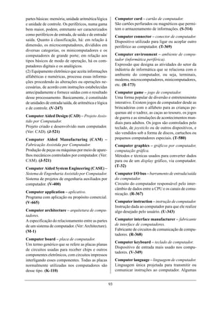partes básicas: memória; unidade aritmética/lógica          Computer card – cartão de computador.
e unidade de controle. Os periféricos, numa gama            São cartões perfurados ou magnéticos que permi-
bem maior, podem, entretanto ser caracterizados             tem o armazenamento de informações. (S-314)
como periféricos de entrada, de saída e de entrada/         Computer connector – conector de computador.
saída. Quanto à classificação, há: em relação à             Dispositivo utilizado para ligar ou acoplar outro
dimensão, os microcomputadores, divididos em                periférico ao computador. (T-369)
diversas categorias, os minicomputadores e os
computadores de grande porte; em relação aos                Computer environment – ambiente de compu-
tipos básicos de modo de operação, há os com-               tador (informática periférica).
putadores digitais e os analógicos.                         Expressão que designa as atividades do setor da
(2) Equipamento eletrônico que aceita informações           indústria de informática que se relaciona com o
alfabéticas e numéricas, processa essas informa-            ambiente do computador, ou seja, terminais,
                                                            modems, microcomputadores, minicomputadores,
ções procedendo às alterações ou operações ne-
                                                            etc. (R-173)
cessárias, de acordo com instruções estabelecidas
antecipadamente e fornece saídas com o resultado            Computer game – jogo de computador.
desse processamento. Basicamente, é constituído             Uma forma popular de diversão e entretenimento
de unidades de entrada/saída, de aritmética e lógica        interativo. Existem jogos de computador desde as
e de controle. (V-247)                                      brincadeiras com o alfabeto para as crianças pe-
                                                            quenas até o xadrez, as caças ao tesouro, os jogos
Computer Aided Design (CAD) – Projeto Assis-                de guerra e as simulações de acontecimentos mun-
tido por Computador.                                        diais para adultos. Os jogos são controlados pelo
Projeto criado e desenvolvido num computador.               teclado, de joysticks ou de outros dispositivos, e
(Ver: CAD). (J-521)                                         são vendidos sob a forma de discos, cartuchos ou
Computer Aided Manufacturing (CAM) –                        pequenos computadores especiais. (T-580)
Fabricação Assistida por Computador.                        Computer graphics – gráficos por computador,
Produção de peças ou máquinas por meio de apare-            computação gráfica.
lhos mecânicos controlados por computador. (Ver:            Métodos e técnicas usados para converter dados
CAM). (J-521)                                               para ou de um display gráfico, via computador.
                                                            (T-32)
Computer Aided System Engineering (CASE) –
Sistema de Engenharia Assistido por Computador.             Computer I/O bus – barramento de entrada/saída
Sistema de projetos de engenharia auxiliados por            do computador.
computador. (V-400)                                         Circuito do computador responsável pelo inter-
                                                            câmbio de dados entre a CPU e os canais de comu-
Computer application – aplicativo.                          nicação. (R-367)
Programa com aplicação ou propósito comercial.
(V-665)                                                     Computer instruction – instrução de computador.
                                                            Instrução dada ao computador para que ele realize
Computer architecture – arquitetura de compu-               algo desejado pelo usuário. (U-343)
tadores.
A especificação do relacionamento entre as partes           Computer interface manufacturer – fabricante
de um sistema de computador. (Ver: Architecture).           de interface de computadores.
(M-1)                                                       Fabricante de circuitos de comunicação de compu-
                                                            tadores. (R-368)
Computer board – placa de computador.
                                                            Computer keyboard – teclado de computador.
Um termo genérico que se refere as placas planas
                                                            Dispositivo de entrada mais usado nos compu-
de circuitos usadas para receber chips e outros
                                                            tadores. (V-349)
componentes eletrônicos, com circuitos impressos
interligando esses componentes. Todas as placas             Computer language – linguagem de computador.
normalmente utilizadas nos computadores são                 Linguagem única projetada para transmitir ou
desse tipo. (K-110)                                         comunicar instruções ao computador. Algumas


                                                       93
 