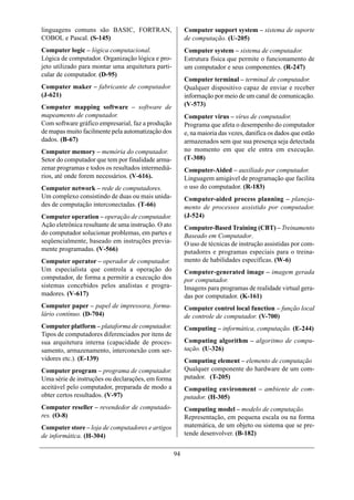 linguagens comuns são BASIC, FORTRAN,                     Computer support system – sistema de suporte
COBOL e Pascal. (S-145)                                   de computação. (U-205)
Computer logic – lógica computacional.                    Computer system – sistema de computador.
Lógica de computador. Organização lógica e pro-           Estrutura física que permite o funcionamento de
jeto utilizado para montar uma arquitetura parti-         um computador e seus componentes. (R-247)
cular de computador. (D-95)
                                                          Computer terminal – terminal de computador.
Computer maker – fabricante de computador.                Qualquer dispositivo capaz de enviar e receber
(J-621)                                                   informação por meio de um canal de comunicação.
Computer mapping software – software de                   (V-573)
mapeamento de computador.                                 Computer virus – vírus de computador.
Com software gráfico empresarial, faz a produção          Programa que afeta o desempenho do computador
de mapas muito facilmente pela automatização dos          e, na maioria das vezes, danifica os dados que estão
dados. (B-67)                                             armazenados sem que sua presença seja detectada
Computer memory – memória do computador.                  no momento em que ele entra em execução.
Setor do computador que tem por finalidade arma-          (T-308)
zenar programas e todos os resultados intermediá-         Computer-Aided – auxiliado por computador.
rios, até onde forem necessários. (V-616).                Linguagem amigável de programação que facilita
Computer network – rede de computadores.                  o uso do computador. (R-183)
Um complexo consistindo de duas ou mais unida-            Computer-aided process planning – planeja-
des de computação interconectadas. (T-66)                 mento de processos assistido por computador.
Computer operation – operação de computador.              (J-524)
Ação eletrônica resultante de uma instrução. O ato        Computer-Based Training (CBT) – Treinamento
do computador solucionar problemas, em partes e           Baseado em Computador.
seqüencialmente, baseado em instruções previa-            O uso de técnicas de instrução assistidas por com-
mente programadas. (V-566)                                putadores e programas especiais para o treina-
Computer operator – operador de computador.               mento de habilidades específicas. (W-6)
Um especialista que controla a operação do                Computer-generated image – imagem gerada
computador, de forma a permitir a execução dos            por computador.
sistemas concebidos pelos analistas e progra-             Imagens para programas de realidade virtual gera-
madores. (V-617)                                          das por computador. (K-161)
Computer paper – papel de impressora, formu-              Computer control local function – função local
lário contínuo. (D-704)                                   de controle de computador. (V-700)
Computer platform – plataforma de computador.             Computing – informática, computação. (E-244)
Tipos de computadores diferenciados por itens de
sua arquitetura interna (capacidade de proces-            Computing algorithm – algoritmo de compu-
samento, armazenamento, interconexão com ser-             tação. (U-326)
vidores etc.). (E-139)                                    Computing element – elemento de computação
Computer program – programa de computador.                Qualquer componente do hardware de um com-
Uma série de instruções ou declarações, em forma          putador. (T-205)
aceitável pelo computador, preparada de modo a            Computing environment – ambiente de com-
obter certos resultados. (V-97)                           putador. (H-305)
Computer reseller – revendedor de computado-              Computing model – modelo de computação.
res. (O-8)                                                Representação, em pequena escala ou na forma
Computer store – loja de computadores e artigos           matemática, de um objeto ou sistema que se pre-
de informática. (H-304)                                   tende desenvolver. (B-182)


                                                     94
 