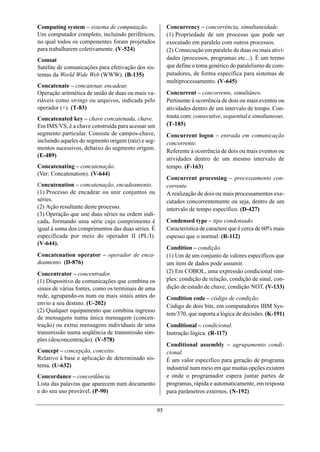 Computing system – sistema de computação.                 Concurrency – concorrência, simultaneidade.
Um computador completo, incluindo periféricos,            (1) Propriedade de um processo que pode ser
no qual todos os componentes foram projetados             executado em paralelo com outros processos.
para trabalharem coletivamente. (V-524)                   (2) Consecução em paralelo de duas ou mais ativi-
Comsat                                                    dades (processos, programas etc...). É um termo
Satélite de comunicações para efetivação dos sis-         que define o tema genérico do paralelismo de com-
temas da World Wide Web (WWW). (B-135)                    putadores, de forma específica para sistemas de
                                                          multiprocessamento. (V-645)
Concatenate – concatenar, encadear.
Operação aritmética de união de duas ou mais va-          Concurrent – concorrente, simultâneo.
riáveis como strings ou arquivos, indicada pelo           Pertinente à ocorrência de dois ou mais eventos ou
operador (+). (T-83)                                      atividades dentro de um intervalo de tempo. Con-
Concatenated key – chave concatenada, chave.              trasta com: consecutive, sequential e simultaneous.
Em IMS/VS, é a chave construída para acessar um           (T-185)
segmento particular. Consiste de campos-chave,            Concurrent logon – entrada em comunicação
incluindo aqueles do segmento origem (raiz) e seg-        concorrente.
mentos sucessivos, debaixo do segmento origem.
                                                          Referente à ocorrência de dois ou mais eventos ou
(E-489)
                                                          atividades dentro de um mesmo intervalo de
Concatenating – concatenação.                             tempo. (F-163)
(Ver: Concatenation). (V-644)
                                                          Concurrent processing – processamento con-
Concatenation – concatenação, encadeamento.               corrente.
(1) Processo de encadear ou unir conjuntos ou             A realização de dois ou mais processamentos exe-
séries.                                                   cutados concorrentemente ou seja, dentro de um
(2) Ação resultante deste processo.                       intervalo de tempo específico. (D-427)
(3) Operação que une duas séries na ordem indi-
cada, formando uma série cujo comprimento é               Condensed type – tipo condensado.
igual à soma dos comprimentos das duas séries. É          Característica de caractere que é cerca de 60% mais
especificada por meio do operador II (PL/I).              espesso que o normal. (R-112)
(V-644).
                                                          Condition – condição.
Concatenation operator – operador de enca-                (1) Um de um conjunto de valores específicos que
deamento. (D-876)                                         um item de dados pode assumir.
Concentrator – concentrador.                              (2) Em COBOL, uma expressão condicional sim-
(1) Dispositivo de comunicações que combina os            ples: condição de relação, condição de sinal, con-
sinais de várias fontes, como os terminais de uma         dição de estado de chave, condição NOT. (V-133)
rede, agrupando-os num ou mais sinais antes do            Condition code – código de condição.
envio a seu destino. (U-202)                              Código de dois bits, em computadores IBM Sys-
(2) Qualquer equipamento que combina ingresso
                                                          tem/370, que suporta a lógica de decisões. (K-191)
de mensagens numa única mensagem (concen-
tração) ou extrai mensagens individuais de uma            Conditional – condicional.
transmissão numa seqüência de transmissão sim-            Instrução lógica. (R-117)
ples (desconcentração). (V-578)
                                                          Conditional assembly – agrupamento condi-
Concept – concepção, conceito.                            cional.
Relativo à base e aplicação de determinado sis-           É um valor específico para geração de programa
tema. (U-632)                                             industrial num meio em que muitas opções existem
Concordance – concordância.                               e onde o programador espera juntar partes de
Lista das palavras que aparecem num documento             programas, rápida e automaticamente, em resposta
e do seu uso provável. (P-90)                             para parâmetros externos. (N-192)


                                                     95
 