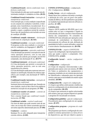 Conditional branch – desvio condicional, trans-           CONFIG (CONFIGuration) – configuração.
ferência condicional.                                     (Ver: Configuration). (D-842)
Uma instrução de salto que ocorre quando uma de-
                                                          Config. Screen – tela de configuração.
terminada condição é verdadeira ou falsa. (H-22)
                                                          Dentro desse foco, podemos encontrar a resolução
Conditional branch instruction – instrução de             e definição de cores, que em geral vêm padro-
transferência condicional.                                nizadas de fábrica; são dois parâmetros que podem
Uma instrução que, se uma condição é especificada         ser mudados logicamente por meio de software es-
ou um conjunto de condições é satisfeito, é inter-        pecífico. (C-105)
pretada como transferência incondicional. Se a
condição não é satisfeita, a instrução leva o com-        CONFIG.SYS
putador a seguir a seqüência normal de controle.          Arquivo ASCII, padrão do MS-DOS, que é exe-
Nesse tipo de transferência está incluído um teste        cutado toda vez que o computador é ligado ou
de condição. (T-133)                                      reinicializado, de modo a auxiliar o funcionamento
                                                          interno dos computadores. Os comandos do
Conditional compile statement – declaração                CONFIG.SYS são utilizados por operações como
condicional de compilação. (K-163)                        instalação de controladores ou dispositivos,
Conditional execution – execução condicional.             processamento de software de rede, definição de
O programa avalia uma condição e a executa se             quantidade de buffers a serem utilizados e arquivos
esta for verdadeira, em linguagem C. (D-477)              a serem abertos simultaneamente etc. (R-130)

Conditional expression – expressão condicional.           CONFIG.SYS file – arquivo CONFIG.SYS.
Uma declaração que permite a execução de uma de           Arquivo de configuração; tipo de programa de sis-
várias operações possíveis, com ou sem uma                tema que ajuda a operar o computador. (Ver:
transferência de controle; por exemplo, um GO TO          CONFIG.SYS). (J-643)
computado, uma declaração IF etc. (D-177)                 Configurable kernel – núcleo configurável.
Conditional statement – declaração condicional.           (J-435)
(1) Uma declaração que permite a execução de              Configuration – configuração
várias operações possíveis, com ou sem uma                (1) Grupo de máquinas interconectadas e pro-
transferência de controle.                                gramadas para operar como um sistema. (V-185)
(2) Uma declaração usada para expressar uma assi-         (2) Todos os parâmetros dos equipamentos e
nalação ou ramificação, baseada em critérios espe-        programas instalados em um sistema que precisam
cíficos; por exemplo, uma declaração IF THEN.             ser identificados e adequados para sua operação
(J-462)                                                   correta e para que as necessidades do usuário sejam
Conditional transfer instruction – instrução de           atendidas. (R-405).
transferência condicional.                                Configuration file – arquivo de configuração.
Instrução básica de programação que, baseada em           (1) Arquivo que define coletivamente o âmbito das
uma condição, causa ou não o desvio da seqüência          possíveis configurações de um determinado siste-
normal de execução de um programa. (V-702)                ma de computador. (R-125)
Conditional transfer of control – controle de             (2) Arquivo que armazena as opções selecionadas
transferência condicional.                                pelo usuário, para que estejam disponíveis quando
Tem a mesma função que conditional transfer               o programa for inicializado novamente.
instruction. (V-702)                                      Configuration guideline – guia de configuração.
Conditional variable – variável condicional.              Procedimento para configuração de um equipa-
Um item de dados que pode assumir mais de um              mento. (P-157)
valor; um ou mais dos valores assumidos que tem           Configuration program – programa de confi-
um nome específico determinado para ele. (T-184)          guração.
Conductor – condutor.                                     São programas que fazem a configuração do com-
Qualquer fio ou cabo adequado para transportar            putador (o sistema operacional e os vários drivers
corrente elétrica. (I-245)                                de dispositivos), que têm por objetivo ajustar o

                                                     96
 