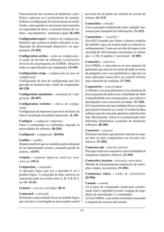 funcionamento dos recursos do hardware a peri-             por meio de um ponto de controle do serviço do
féricos especiais ou a preferências do usuário.            sistema. (G-113)
Embora a configuração do sistema possa ser modi-
                                                           Connection – conexão.
ficada, como quando se acrescenta mais memória
                                                           Uma associação estabelecida entre unidades fun-
ou capacidade de disco, a estrutura básica do sis-
                                                           cionais para transporte de informações. (V-215)
tema – sua arquitetura – permanece igual. (K-149)
                                                           Connections – “conexões”.
Configuration report – relatório de configuração.
                                                           (Novell) Comando que limita o número estações
Relatório que contém os dados referentes à con-
                                                           de trabalho a que um usuário pode se conectar si-
figuração de determinado dispositivo ou equi-
                                                           multaneamente. Como um servidor de arquivo tem
pamento. (T-365)
                                                           um limite de 100 conexões concorrentes, os valores
Configuration section – seção de configuração.             são 1 a 100. O padrão é “sem limite”. (I-305)
A seção da divisão de ambiente (environment
                                                           Connective – conectivo.
division) de um programa em COBOL. Descreve
                                                           Em COBOL, é uma palavra ou um caractere de
todas as especificações do computador. (T-159)
                                                           pontuação que associa um nome de dado ou nome
Configuration setup – configuração da área de              de parágrafo com o seu qualificativo, liga dois ou
configuração.                                              mais operandos numa série ou constrói (forma)
Configuração da área de configuração que fica              uma expressão de condição. (V-244)
gravada na memória não volátil do computador.
                                                           Connectivity – conectividade.
(H-128)
                                                           (1) Relativo aos procedimentos e/ou estruturas de
Configuration simulation – simulação de confi-             processamento de dados com a finalidade de obter
guração. (H-407)                                           compatibilidade nas comunicações, sem reduzir o
                                                           desempenho com conversões de dados. (U-160)
Configuration switches – chaves de configu-
                                                           (2) Característica de uma entidade física ou lógica
ração.
                                                           que permite conectar-se a outra. O estado de duas
Configuração da impressora por meio do banco de
                                                           subáreas que têm uma rota operativa explícita entre
chaves localizado na própria impressora. (L-28)
                                                           elas. Basicamente, refere-se à comunicação entre
Configure – configurar, conformar.                         diferentes plataformas (conjunto de hardware/
Fazer o computador se conformar, segundo as                software). (R-385)
necessidades do software. (R-210)
                                                           Connector – conector.
Configured – configurado. (D-834)                          Elemento mecânico que permite conectar ou sepa-
                                                           rar dois ou mais componentes ou circuitos ele-
Conflict – conflito.                                       trônicos. (V-299)
Disputa insolúvel que se estabelece pela utilização
de um determinado recurso, causando parada do              Connector pin – pino do conector.
sistema. (O-97)                                            Pino que existe nos conectores com a finalidade de
                                                           transportar impulsos elétricos. (T-369)
Conjoin – conjuntar, ligar(-se), unir(-se), asso-
ciar(-se). (M-1)                                           Consecutive location – alocação consecutiva.
                                                           Método de armazenamento seqüencial, de instru-
Conjunction – conjunção.                                   ções e dados, na memória. (V-692)
A operação lógica que usa o operador E ou o
produto lógico. A conjunção de duas variáveis ou           Consistency token – senha de consistência.
expressões pode ser escrita como A, B, A B, B A,           (D-904)
ou AB. (S-11)                                              Console – console.
Connect – conectar, interligar. (R-3)                      (1) A parte do computador usada para comuni-
                                                           cação entre o operador ou entre a equipe de enge-
Connected – conectado.                                     nharia de manutenção e o computador.
Pertinente a uma unidade física ou unidade lógica          (2) Em COBOL, é um nome mnemônico associado
que está ativa e interligada ao processador central        à máquina de escrever da console.

                                                      97
 
