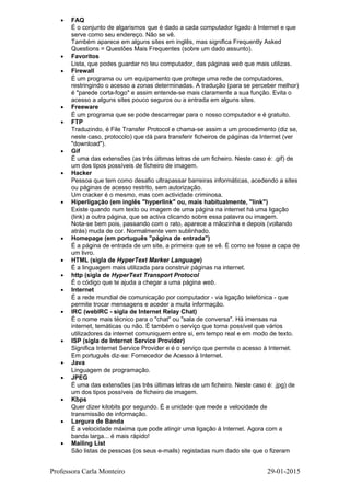 • FAQ
É o conjunto de algarismos que é dado a cada computador ligado à Internet e que
serve como seu endereço. Não se vê.
Também aparece em alguns sites em inglês, mas significa Frequently Asked
Questions = Questões Mais Frequentes (sobre um dado assunto).
• Favoritos
Lista, que podes guardar no teu computador, das páginas web que mais utilizas.
• Firewall
É um programa ou um equipamento que protege uma rede de computadores,
restringindo o acesso a zonas determinadas. A tradução (para se perceber melhor)
é "parede corta-fogo" e assim entende-se mais claramente a sua função. Evita o
acesso a alguns sites pouco seguros ou a entrada em alguns sites.
• Freeware
É um programa que se pode descarregar para o nosso computador e é gratuito.
• FTP
Traduzindo, é File Transfer Protocol e chama-se assim a um procedimento (diz se,
neste caso, protocolo) que dá para transferir ficheiros de páginas da Internet (ver
"download").
• Gif
É uma das extensões (as três últimas letras de um ficheiro. Neste caso é: .gif) de
um dos tipos possíveis de ficheiro de imagem.
• Hacker
Pessoa que tem como desafio ultrapassar barreiras informáticas, acedendo a sites
ou páginas de acesso restrito, sem autorização.
Um cracker é o mesmo, mas com actividade criminosa.
• Hiperligação (em inglês "hyperlink" ou, mais habitualmente, "link")
Existe quando num texto ou imagem de uma página na internet há uma ligação
(link) a outra página, que se activa clicando sobre essa palavra ou imagem.
Nota-se bem pois, passando com o rato, aparece a mãozinha e depois (voltando
atrás) muda de cor. Normalmente vem sublinhado.
• Homepage (em português "página de entrada")
É a página de entrada de um site, a primeira que se vê. É como se fosse a capa de
um livro.
• HTML (sigla de HyperText Marker Language)
É a linguagem mais utilizada para construir páginas na internet.
• http (sigla de HyperText Transport Protocol
É o código que te ajuda a chegar a uma página web.
• Internet
É a rede mundial de comunicação por computador - via ligação telefónica - que
permite trocar mensagens e aceder a muita informação.
• IRC (webIRC - sigla de Internet Relay Chat)
É o nome mais técnico para o "chat" ou "sala de conversa". Há imensas na
internet, temáticas ou não. É também o serviço que torna possível que vários
utilizadores da internet comuniquem entre si, em tempo real e em modo de texto.
• ISP (sigla de Internet Service Provider)
Significa Internet Service Provider e é o serviço que permite o acesso à Internet.
Em português diz-se: Fornecedor de Acesso à Internet.
• Java
Linguagem de programação.
• JPEG
É uma das extensões (as três últimas letras de um ficheiro. Neste caso é: .jpg) de
um dos tipos possíveis de ficheiro de imagem.
• Kbps
Quer dizer kilobits por segundo. É a unidade que mede a velocidade de
transmissão de informação.
• Largura de Banda
É a velocidade máxima que pode atingir uma ligação à Internet. Agora com a
banda larga... é mais rápido!
• Mailing List
São listas de pessoas (os seus e-mails) registadas num dado site que o fizeram
Professora Carla Monteiro 29-01-2015
 