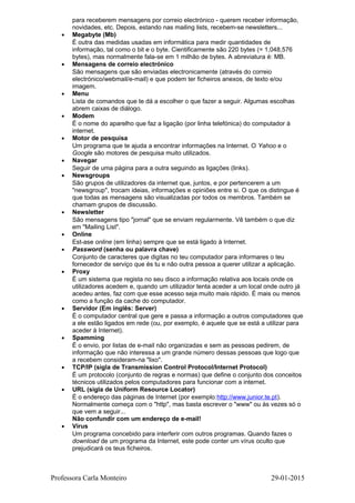 para receberem mensagens por correio electrónico - querem receber informação,
novidades, etc. Depois, estando nas mailing lists, recebem-se newsletters...
• Megabyte (Mb)
É outra das medidas usadas em informática para medir quantidades de
informação, tal como o bit e o byte. Cientificamente são 220 bytes (= 1,048,576
bytes), mas normalmente fala-se em 1 milhão de bytes. A abreviatura é: MB.
• Mensagens de correio electrónico
São mensagens que são enviadas electronicamente (através do correio
electrónico/webmail/e-mail) e que podem ter ficheiros anexos, de texto e/ou
imagem.
• Menu
Lista de comandos que te dá a escolher o que fazer a seguir. Algumas escolhas
abrem caixas de diálogo.
• Modem
É o nome do aparelho que faz a ligação (por linha telefónica) do computador à
internet.
• Motor de pesquisa
Um programa que te ajuda a encontrar informações na Internet. O Yahoo e o
Google são motores de pesquisa muito utilizados.
• Navegar
Seguir de uma página para a outra seguindo as ligações (links).
• Newsgroups
São grupos de utilizadores da internet que, juntos, e por pertencerem a um
"newsgroup", trocam ideias, informações e opiniões entre si. O que os distingue é
que todas as mensagens são visualizadas por todos os membros. Também se
chamam grupos de discussão.
• Newsletter
São mensagens tipo "jornal" que se enviam regularmente. Vê também o que diz
em "Mailing List".
• Online
Est-ase online (em linha) sempre que se está ligado à Internet.
• Password (senha ou palavra chave)
Conjunto de caracteres que digitas no teu computador para informares o teu
fornecedor de serviço que és tu e não outra pessoa a querer utilizar a aplicação.
• Proxy
É um sistema que regista no seu disco a informação relativa aos locais onde os
utilizadores acedem e, quando um utilizador tenta aceder a um local onde outro já
acedeu antes, faz com que esse acesso seja muito mais rápido. É mais ou menos
como a função da cache do computador.
• Servidor (Em inglês: Server)
É o computador central que gere e passa a informação a outros computadores que
a ele estão ligados em rede (ou, por exemplo, é aquele que se está a utilizar para
aceder à Internet).
• Spamming
É o envio, por listas de e-mail não organizadas e sem as pessoas pedirem, de
informação que não interessa a um grande número dessas pessoas que logo que
a recebem consideram-na "lixo".
• TCP/IP (sigla de Transmission Control Protocol/Internet Protocol)
É um protocolo (conjunto de regras e normas) que define o conjunto dos conceitos
técnicos utilizados pelos computadores para funcionar com a internet.
• URL (sigla de Uniform Resource Locator)
É o endereço das páginas de Internet (por exemplo:http://www.junior.te.pt).
Normalmente começa com o "http", mas basta escrever o "www" ou às vezes só o
que vem a seguir...
Não confundir com um endereço de e-mail!
• Vírus
Um programa concebido para interferir com outros programas. Quando fazes o
download de um programa da Internet, este pode conter um vírus oculto que
prejudicará os teus ficheiros.
Professora Carla Monteiro 29-01-2015
 