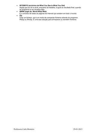 • WYSIWYG (acrónimo de What You See Is What You Get)
Aquilo que se vê no écrã, enquanto se trabalha, é igual ao resultado final, quando
se programa ou se visualiza algo.
• WWW (sigla de: World Wide Web)
É o universo de todas as páginas de Internet que existem em todo o mundo.
• Zip
Criar um ficheiro .zip é um modo de compactar ficheiros através do programa
PKZip ou WinZip. É uma boa solução para armazenar ou transferir ficheiros
Professora Carla Monteiro 29-01-2015
 