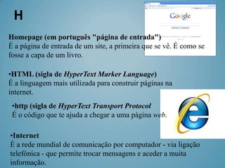 H
Homepage (em português "página de entrada")
É a página de entrada de um site, a primeira que se vê. É como se
fosse a capa de um livro.

•HTML (sigla de HyperText Marker Language)
É a linguagem mais utilizada para construir páginas na
internet.
 •http (sigla de HyperText Transport Protocol
 É o código que te ajuda a chegar a uma página web.

•Internet
É a rede mundial de comunicação por computador - via ligação
telefónica - que permite trocar mensagens e aceder a muita
informação.
 